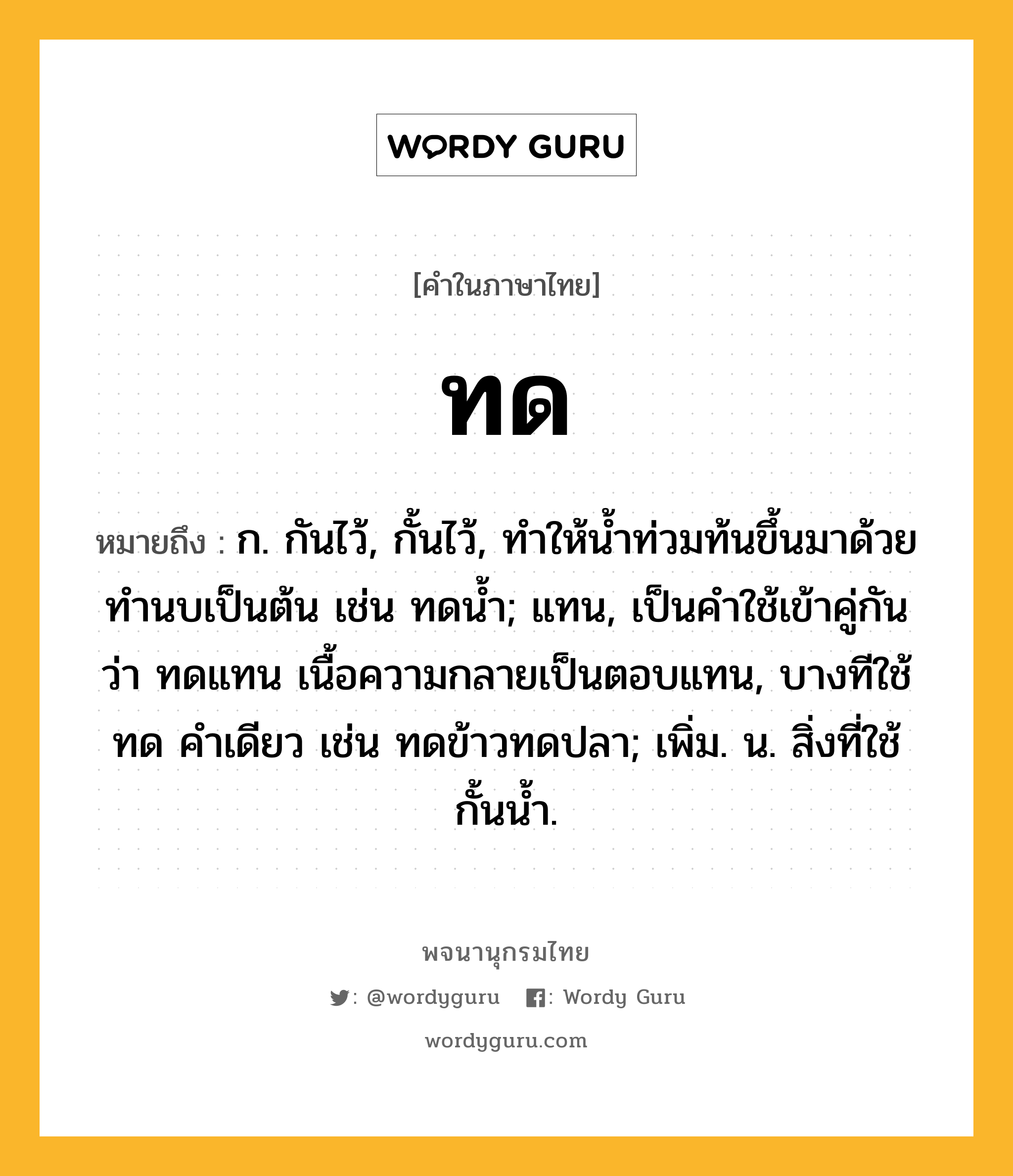 ทด ความหมาย หมายถึงอะไร?, คำในภาษาไทย ทด หมายถึง ก. กันไว้, กั้นไว้, ทําให้นํ้าท่วมท้นขึ้นมาด้วยทํานบเป็นต้น เช่น ทดนํ้า; แทน, เป็นคําใช้เข้าคู่กันว่า ทดแทน เนื้อความกลายเป็นตอบแทน, บางทีใช้ ทด คําเดียว เช่น ทดข้าวทดปลา; เพิ่ม. น. สิ่งที่ใช้กั้นนํ้า.