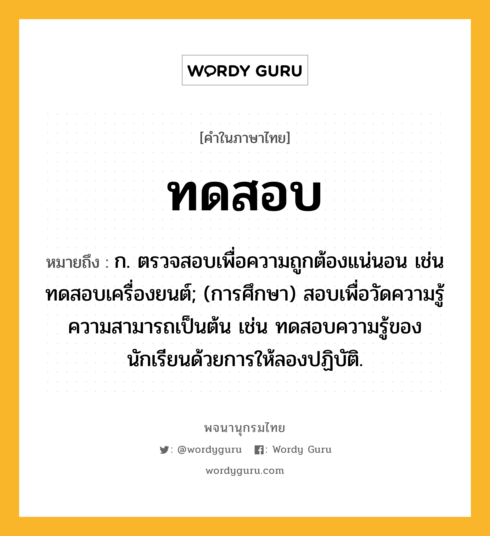 ทดสอบ ความหมาย หมายถึงอะไร?, คำในภาษาไทย ทดสอบ หมายถึง ก. ตรวจสอบเพื่อความถูกต้องแน่นอน เช่น ทดสอบเครื่องยนต์; (การศึกษา) สอบเพื่อวัดความรู้ความสามารถเป็นต้น เช่น ทดสอบความรู้ของนักเรียนด้วยการให้ลองปฏิบัติ.