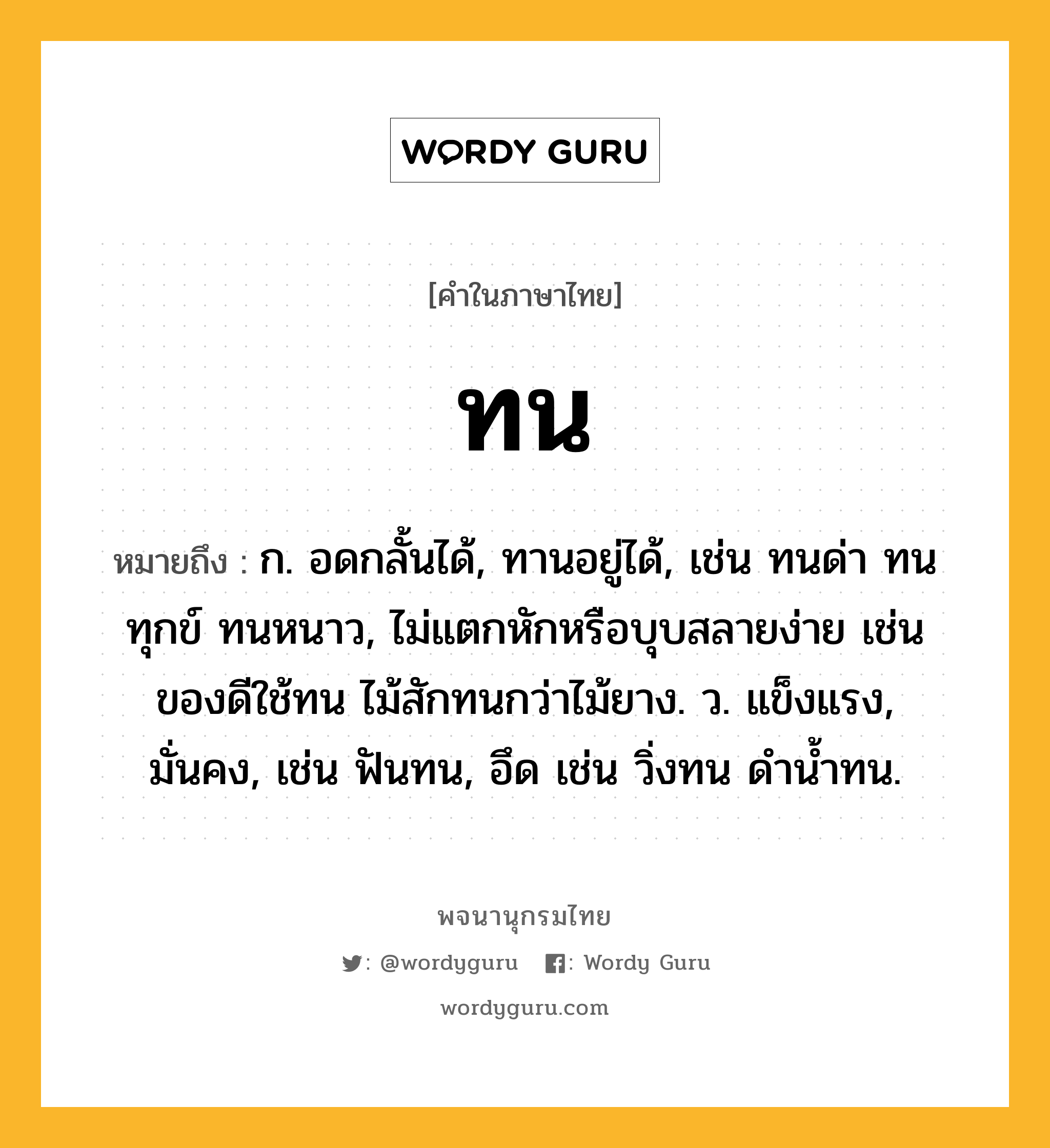 ทน ความหมาย หมายถึงอะไร?, คำในภาษาไทย ทน หมายถึง ก. อดกลั้นได้, ทานอยู่ได้, เช่น ทนด่า ทนทุกข์ ทนหนาว, ไม่แตกหักหรือบุบสลายง่าย เช่น ของดีใช้ทน ไม้สักทนกว่าไม้ยาง. ว. แข็งแรง, มั่นคง, เช่น ฟันทน, อึด เช่น วิ่งทน ดํานํ้าทน.