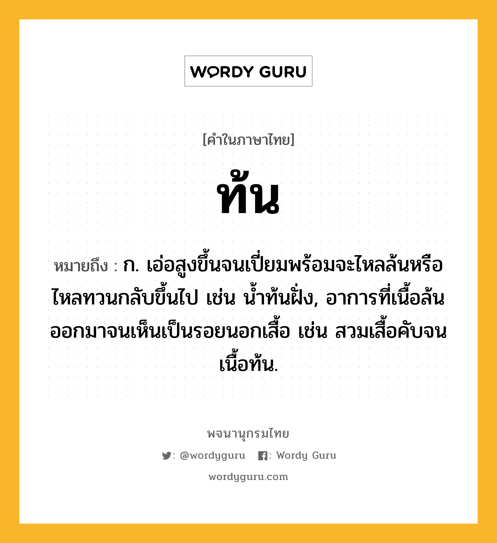 ท้น ความหมาย หมายถึงอะไร?, คำในภาษาไทย ท้น หมายถึง ก. เอ่อสูงขึ้นจนเปี่ยมพร้อมจะไหลล้นหรือไหลทวนกลับขึ้นไป เช่น นํ้าท้นฝั่ง, อาการที่เนื้อล้นออกมาจนเห็นเป็นรอยนอกเสื้อ เช่น สวมเสื้อคับจนเนื้อท้น.