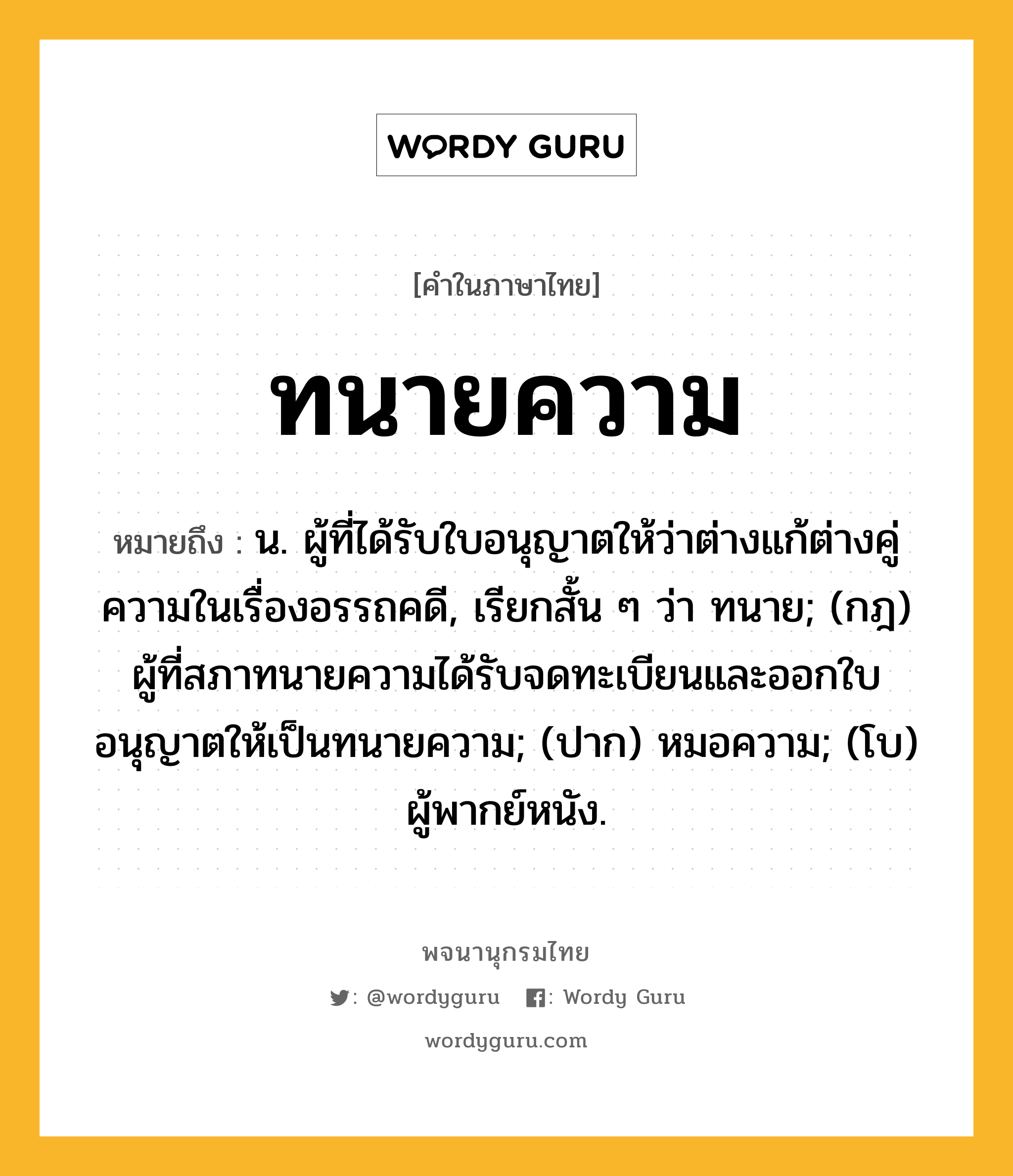 ทนายความ ความหมาย หมายถึงอะไร?, คำในภาษาไทย ทนายความ หมายถึง น. ผู้ที่ได้รับใบอนุญาตให้ว่าต่างแก้ต่างคู่ความในเรื่องอรรถคดี, เรียกสั้น ๆ ว่า ทนาย; (กฎ) ผู้ที่สภาทนายความได้รับจดทะเบียนและออกใบอนุญาตให้เป็นทนายความ; (ปาก) หมอความ; (โบ) ผู้พากย์หนัง.