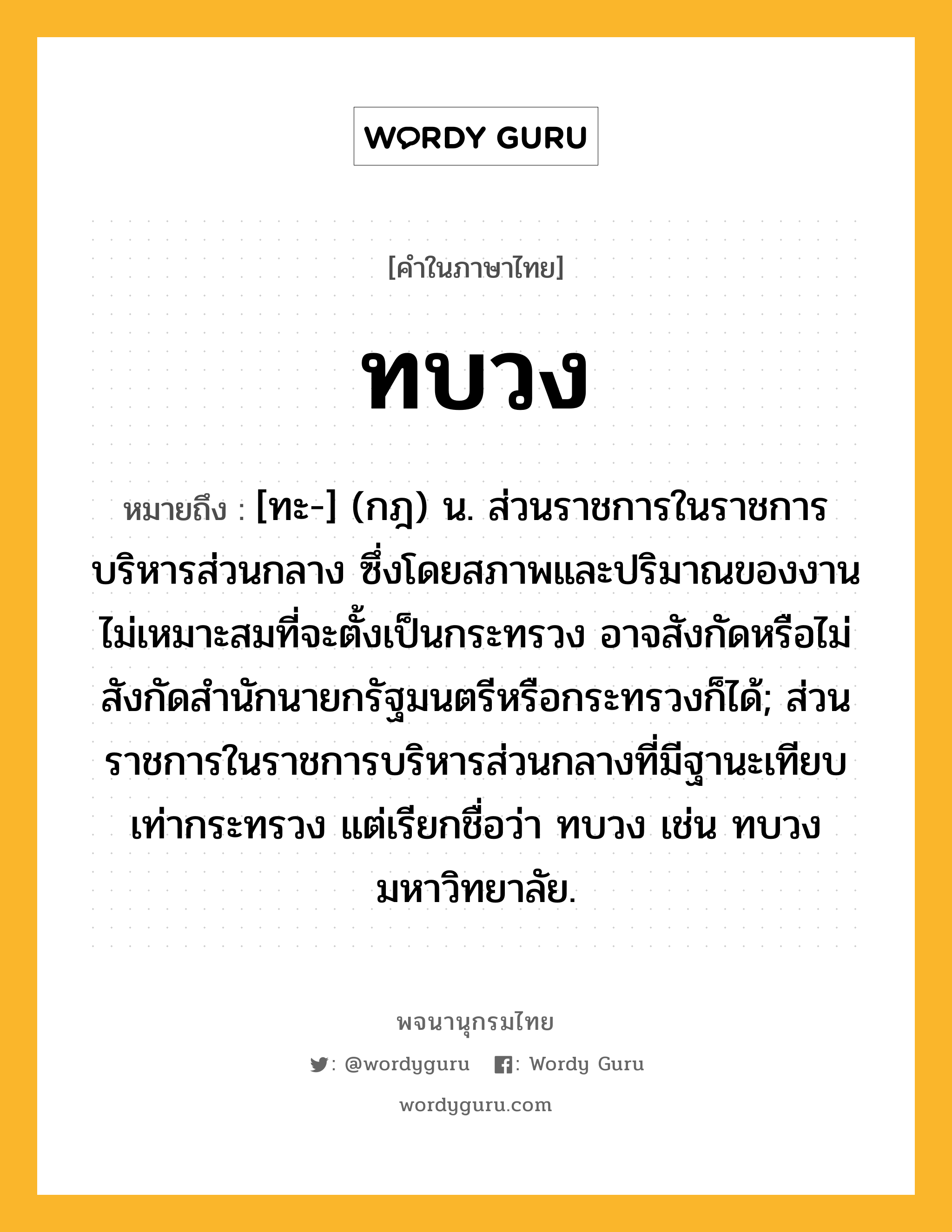 ทบวง ความหมาย หมายถึงอะไร?, คำในภาษาไทย ทบวง หมายถึง [ทะ-] (กฎ) น. ส่วนราชการในราชการบริหารส่วนกลาง ซึ่งโดยสภาพและปริมาณของงานไม่เหมาะสมที่จะตั้งเป็นกระทรวง อาจสังกัดหรือไม่สังกัดสํานักนายกรัฐมนตรีหรือกระทรวงก็ได้; ส่วนราชการในราชการบริหารส่วนกลางที่มีฐานะเทียบเท่ากระทรวง แต่เรียกชื่อว่า ทบวง เช่น ทบวงมหาวิทยาลัย.