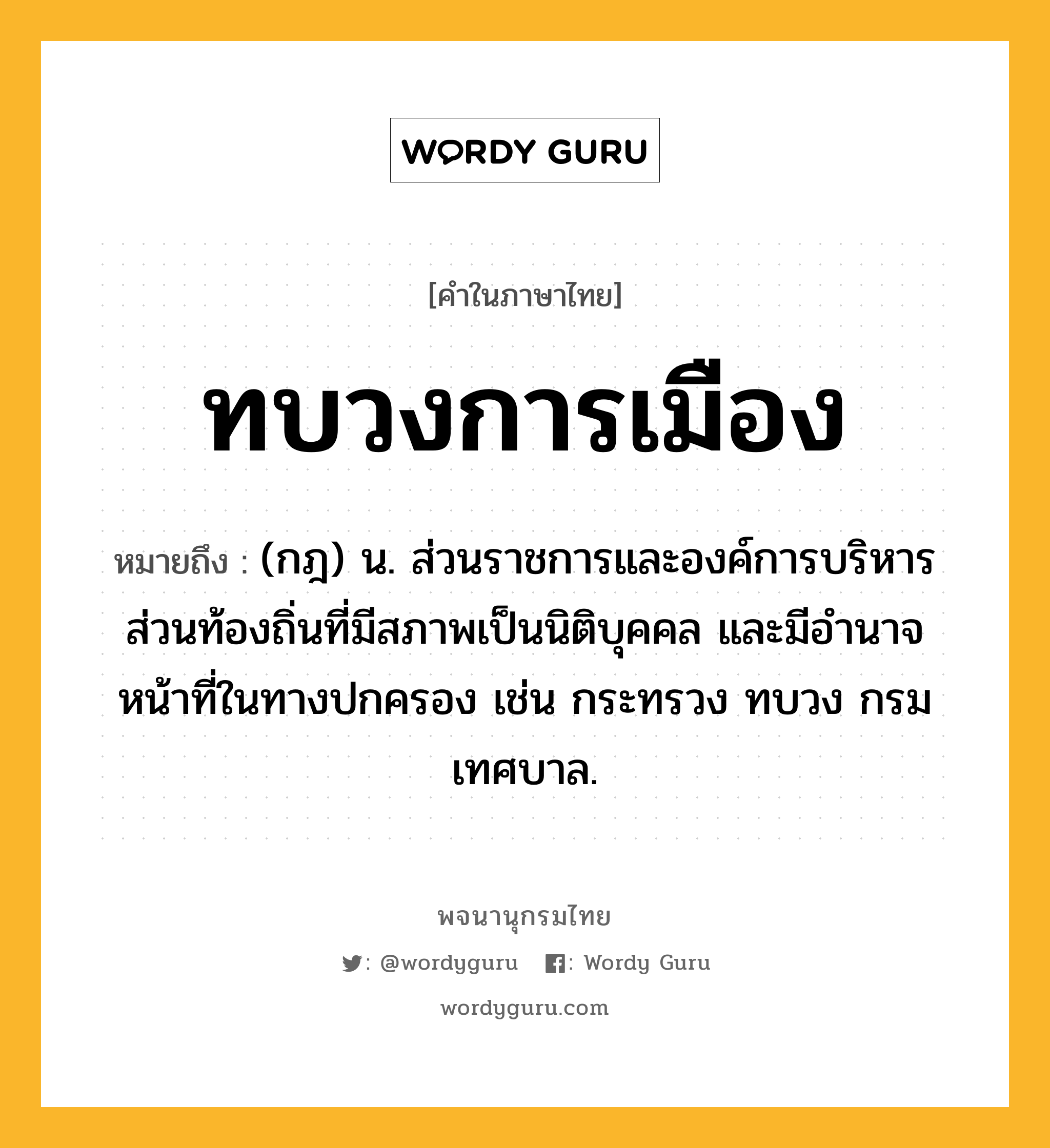 ทบวงการเมือง ความหมาย หมายถึงอะไร?, คำในภาษาไทย ทบวงการเมือง หมายถึง (กฎ) น. ส่วนราชการและองค์การบริหารส่วนท้องถิ่นที่มีสภาพเป็นนิติบุคคล และมีอํานาจหน้าที่ในทางปกครอง เช่น กระทรวง ทบวง กรม เทศบาล.