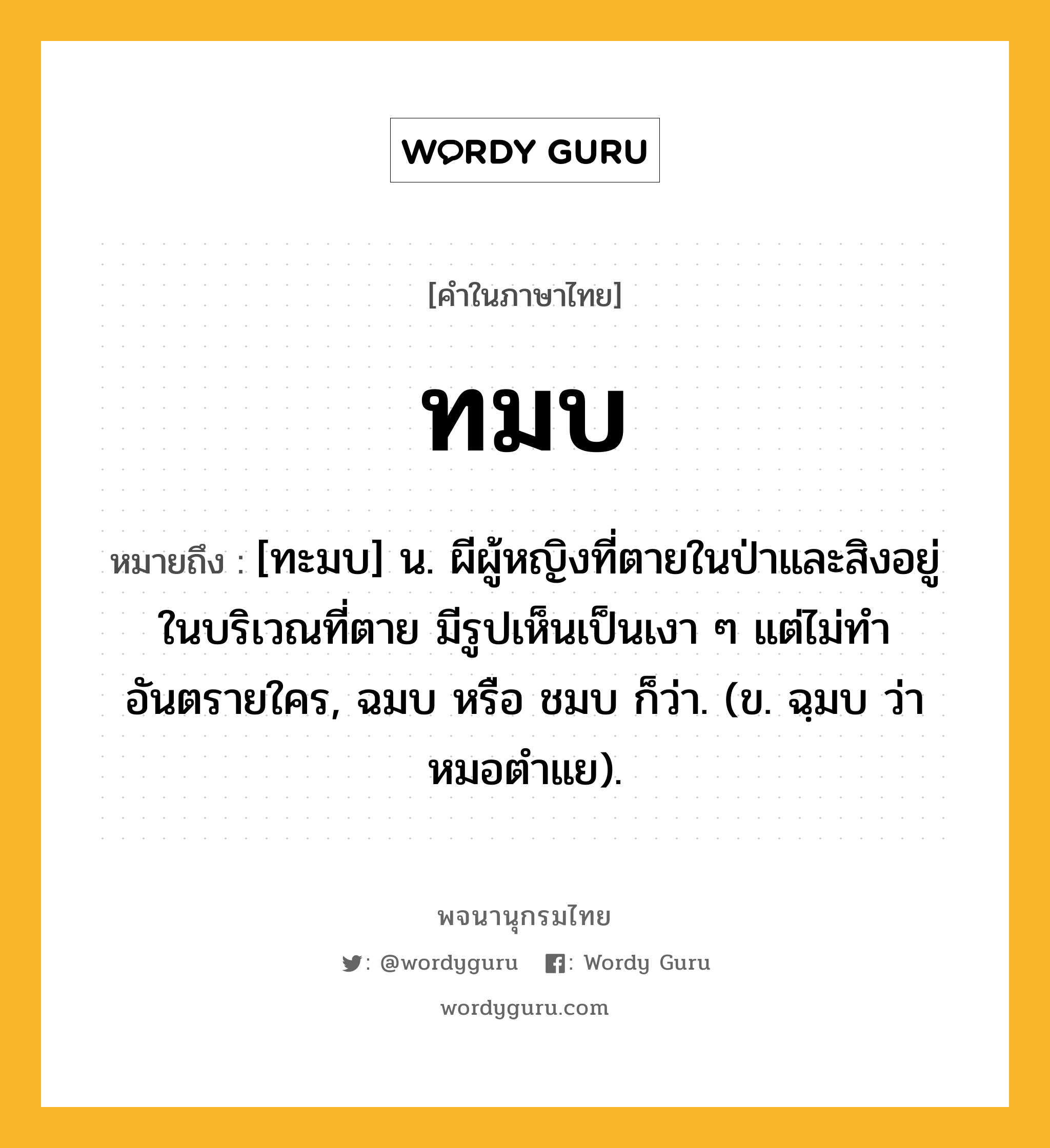 ทมบ ความหมาย หมายถึงอะไร?, คำในภาษาไทย ทมบ หมายถึง [ทะมบ] น. ผีผู้หญิงที่ตายในป่าและสิงอยู่ในบริเวณที่ตาย มีรูปเห็นเป็นเงา ๆ แต่ไม่ทําอันตรายใคร, ฉมบ หรือ ชมบ ก็ว่า. (ข. ฉฺมบ ว่า หมอตําแย).