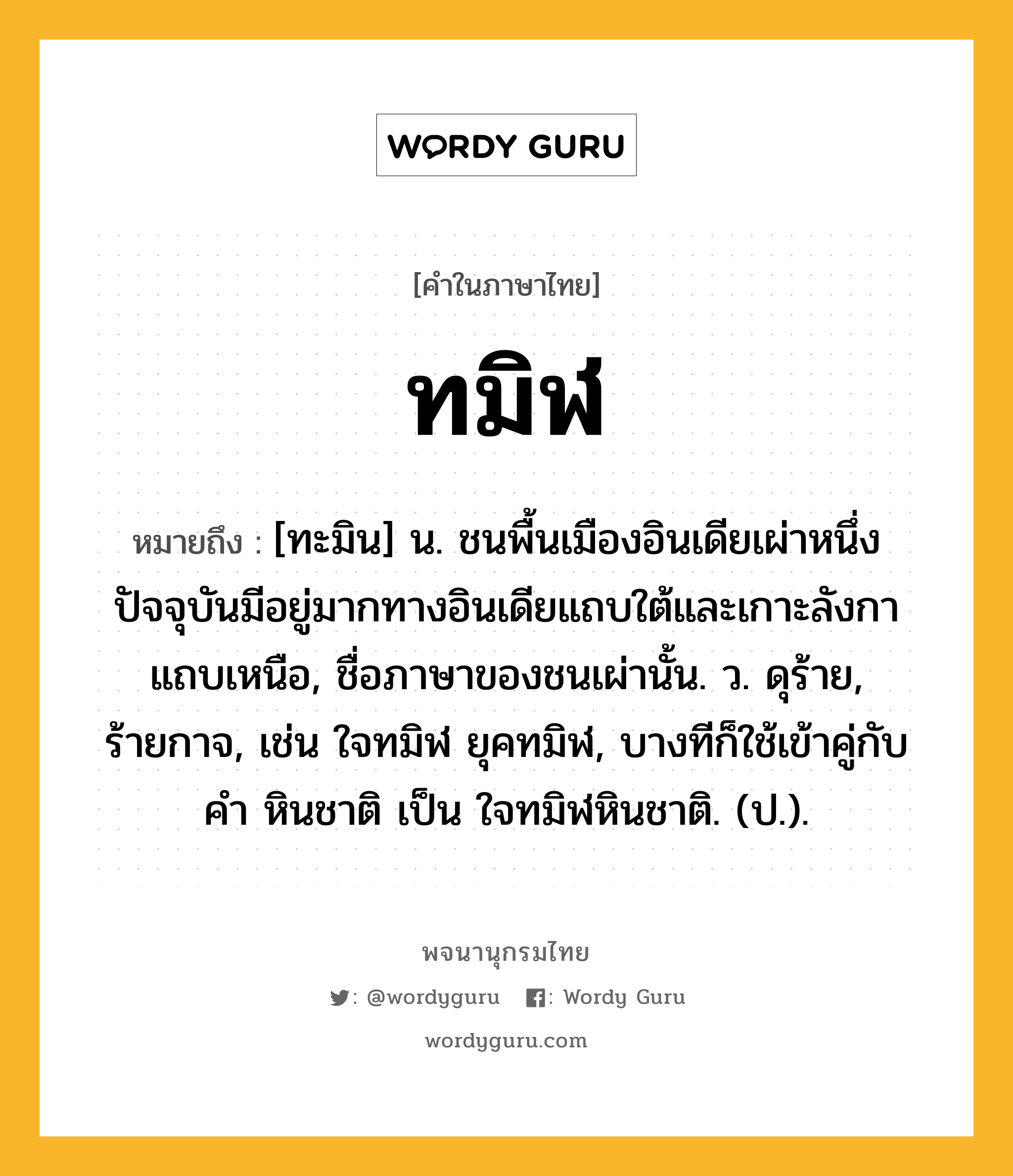 ทมิฬ ความหมาย หมายถึงอะไร?, คำในภาษาไทย ทมิฬ หมายถึง [ทะมิน] น. ชนพื้นเมืองอินเดียเผ่าหนึ่ง ปัจจุบันมีอยู่มากทางอินเดียแถบใต้และเกาะลังกาแถบเหนือ, ชื่อภาษาของชนเผ่านั้น. ว. ดุร้าย, ร้ายกาจ, เช่น ใจทมิฬ ยุคทมิฬ, บางทีก็ใช้เข้าคู่กับคำ หินชาติ เป็น ใจทมิฬหินชาติ. (ป.).