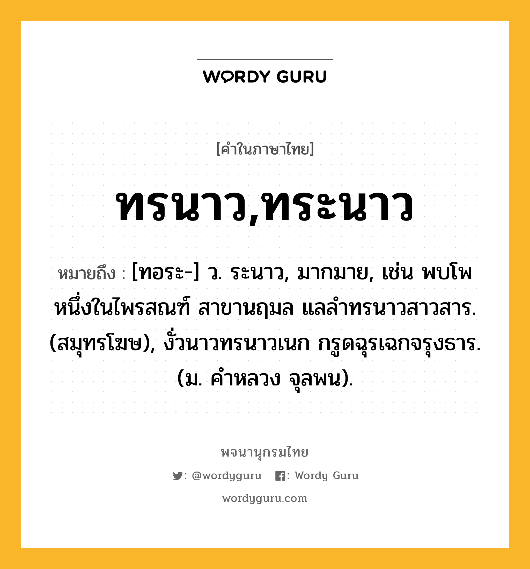 ทรนาว,ทระนาว ความหมาย หมายถึงอะไร?, คำในภาษาไทย ทรนาว,ทระนาว หมายถึง [ทอระ-] ว. ระนาว, มากมาย, เช่น พบโพหนึ่งในไพรสณฑ์ สาขานฤมล แลลำทรนาวสาวสาร. (สมุทรโฆษ), งั่วนาวทรนาวเนก กรูดฉุรเฉกจรุงธาร. (ม. คำหลวง จุลพน).