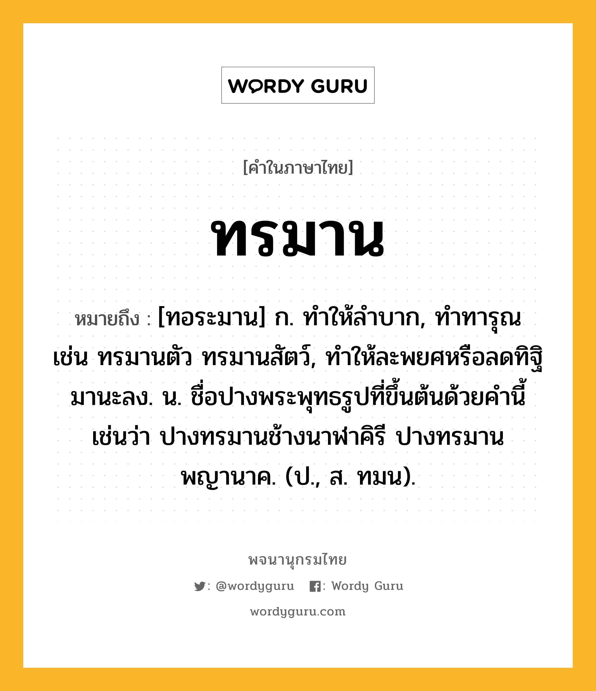 ทรมาน ความหมาย หมายถึงอะไร?, คำในภาษาไทย ทรมาน หมายถึง [ทอระมาน] ก. ทําให้ลําบาก, ทําทารุณ เช่น ทรมานตัว ทรมานสัตว์, ทําให้ละพยศหรือลดทิฐิมานะลง. น. ชื่อปางพระพุทธรูปที่ขึ้นต้นด้วยคํานี้ เช่นว่า ปางทรมานช้างนาฬาคิรี ปางทรมานพญานาค. (ป., ส. ทมน).