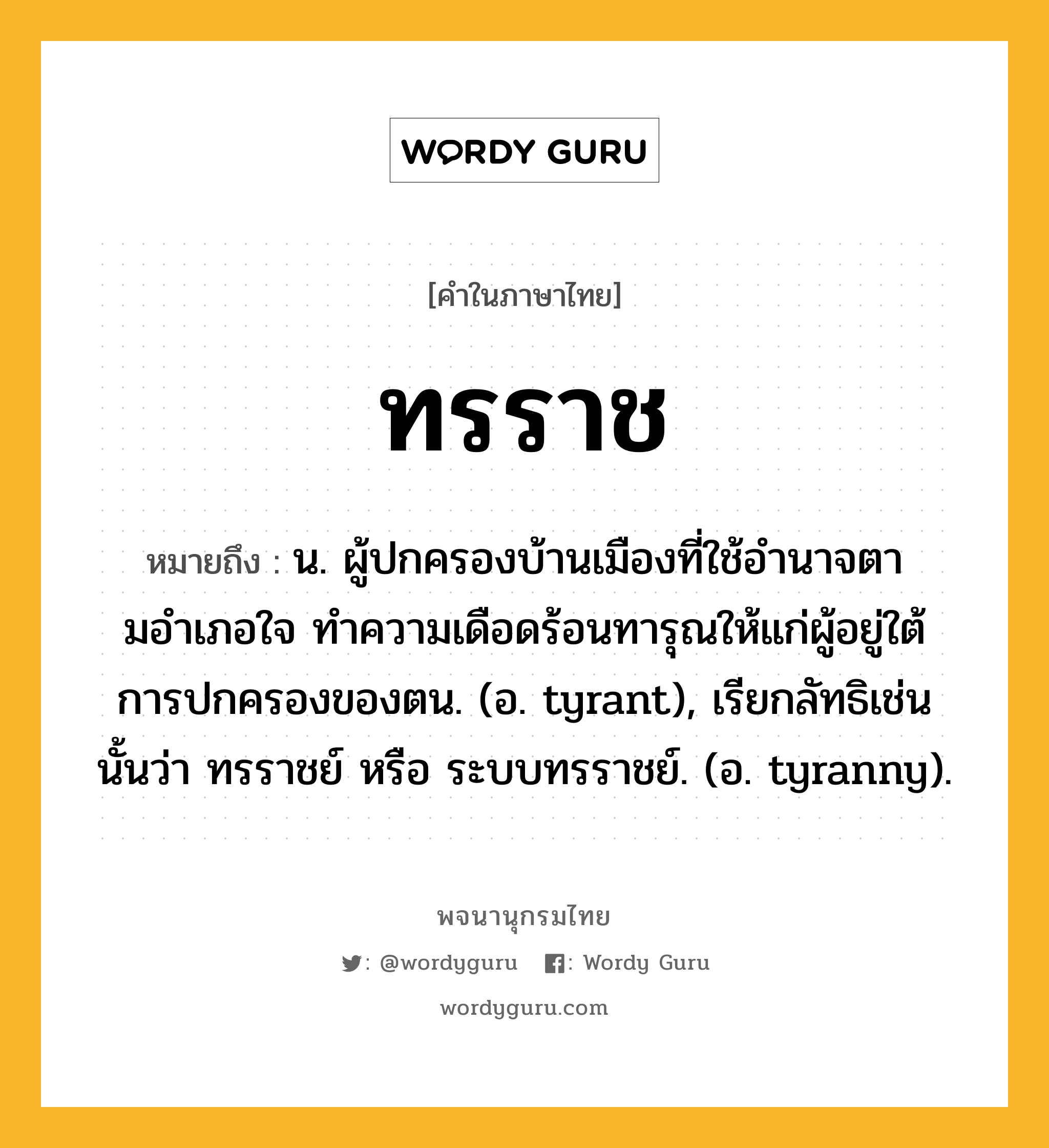 ทรราช ความหมาย หมายถึงอะไร?, คำในภาษาไทย ทรราช หมายถึง น. ผู้ปกครองบ้านเมืองที่ใช้อํานาจตามอําเภอใจ ทําความเดือดร้อนทารุณให้แก่ผู้อยู่ใต้การปกครองของตน. (อ. tyrant), เรียกลัทธิเช่นนั้นว่า ทรราชย์ หรือ ระบบทรราชย์. (อ. tyranny).