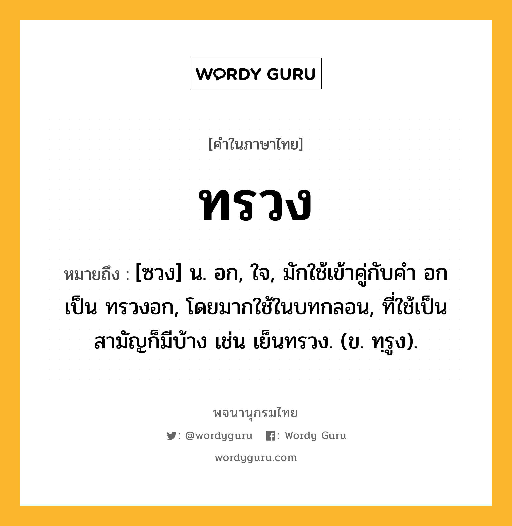 ทรวง ความหมาย หมายถึงอะไร?, คำในภาษาไทย ทรวง หมายถึง [ซวง] น. อก, ใจ, มักใช้เข้าคู่กับคำ อก เป็น ทรวงอก, โดยมากใช้ในบทกลอน, ที่ใช้เป็นสามัญก็มีบ้าง เช่น เย็นทรวง. (ข. ทฺรูง).