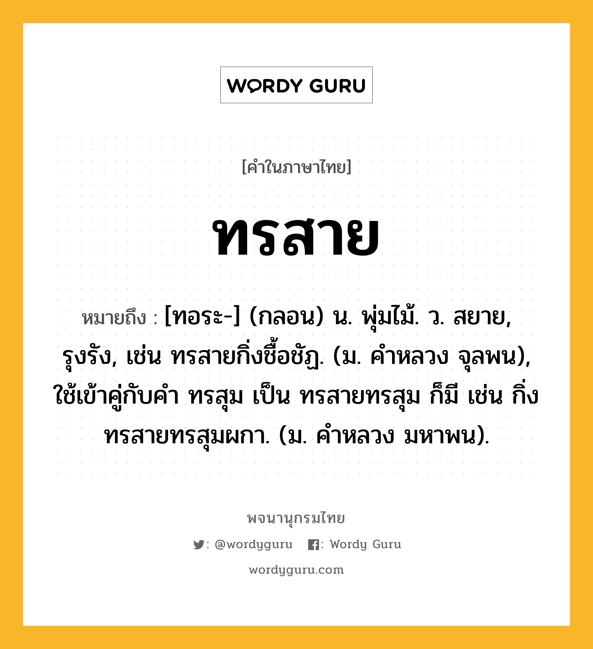 ทรสาย ความหมาย หมายถึงอะไร?, คำในภาษาไทย ทรสาย หมายถึง [ทอระ-] (กลอน) น. พุ่มไม้. ว. สยาย, รุงรัง, เช่น ทรสายกิ่งชื้อชัฏ. (ม. คําหลวง จุลพน), ใช้เข้าคู่กับคำ ทรสุม เป็น ทรสายทรสุม ก็มี เช่น กิ่งทรสายทรสุมผกา. (ม. คําหลวง มหาพน).