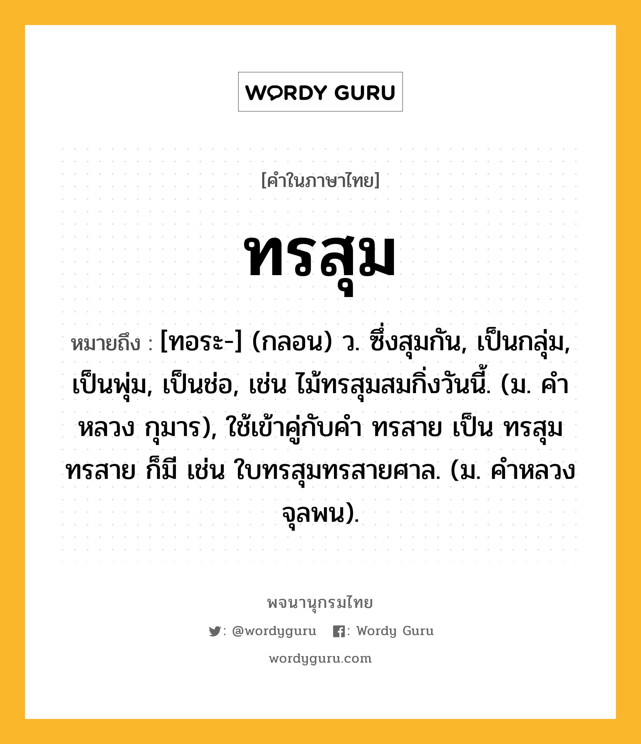 ทรสุม ความหมาย หมายถึงอะไร?, คำในภาษาไทย ทรสุม หมายถึง [ทอระ-] (กลอน) ว. ซึ่งสุมกัน, เป็นกลุ่ม, เป็นพุ่ม, เป็นช่อ, เช่น ไม้ทรสุมสมกิ่งวันนี้. (ม. คําหลวง กุมาร), ใช้เข้าคู่กับคำ ทรสาย เป็น ทรสุมทรสาย ก็มี เช่น ใบทรสุมทรสายศาล. (ม. คําหลวง จุลพน).