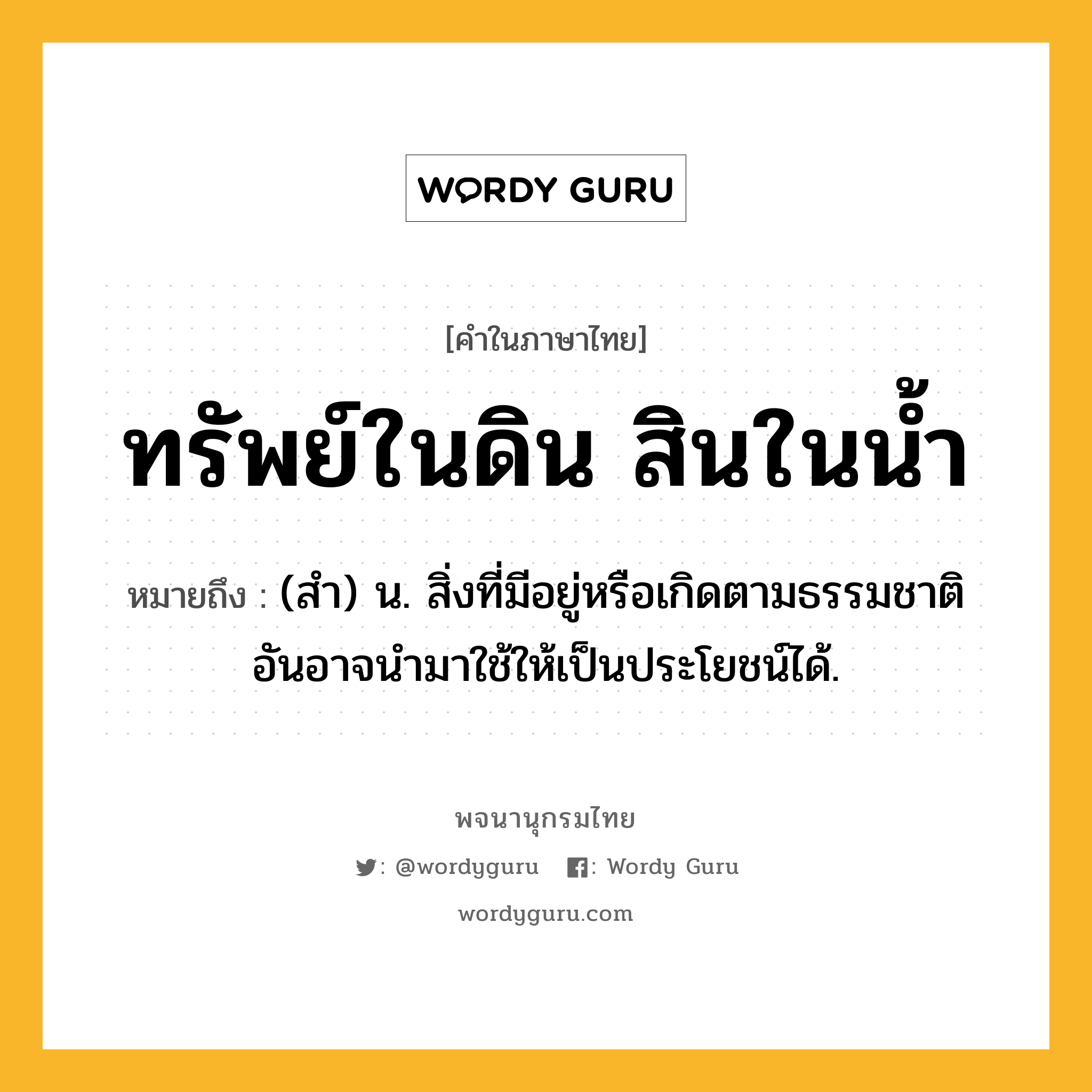 ทรัพย์ในดิน สินในน้ำ ความหมาย หมายถึงอะไร?, คำในภาษาไทย ทรัพย์ในดิน สินในน้ำ หมายถึง (สํา) น. สิ่งที่มีอยู่หรือเกิดตามธรรมชาติ อันอาจนํามาใช้ให้เป็นประโยชน์ได้.