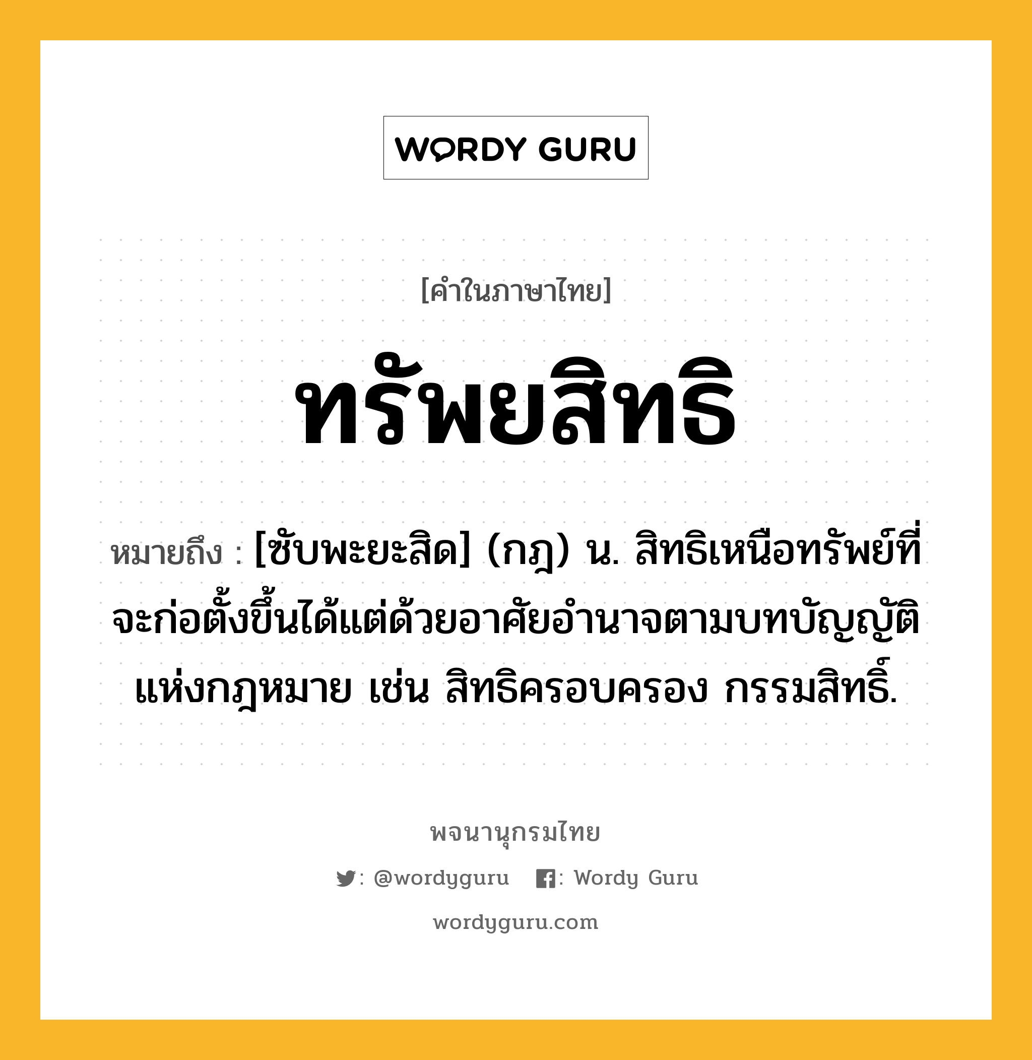 ทรัพยสิทธิ ความหมาย หมายถึงอะไร?, คำในภาษาไทย ทรัพยสิทธิ หมายถึง [ซับพะยะสิด] (กฎ) น. สิทธิเหนือทรัพย์ที่จะก่อตั้งขึ้นได้แต่ด้วยอาศัยอํานาจตามบทบัญญัติแห่งกฎหมาย เช่น สิทธิครอบครอง กรรมสิทธิ์.