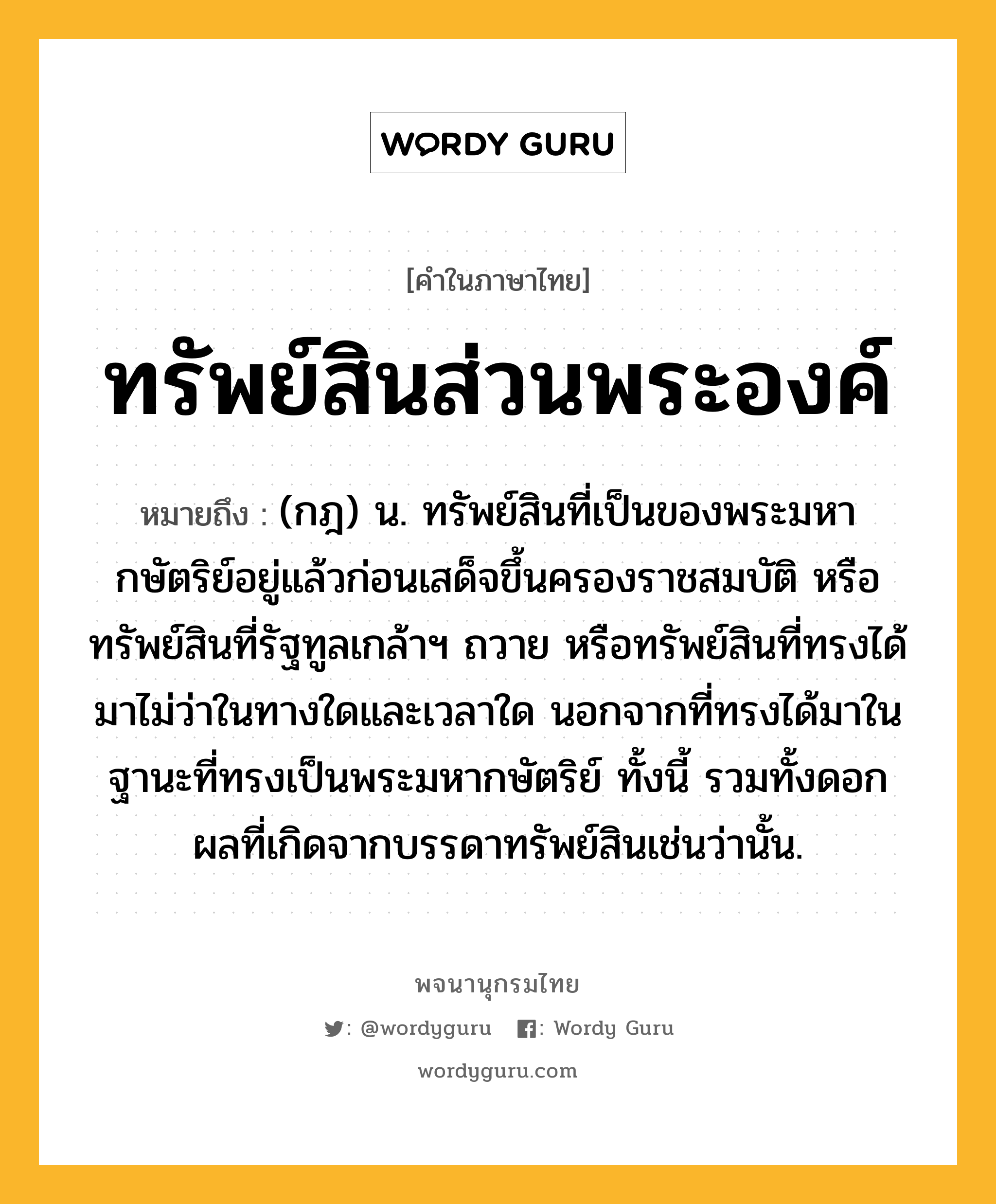 ทรัพย์สินส่วนพระองค์ ความหมาย หมายถึงอะไร?, คำในภาษาไทย ทรัพย์สินส่วนพระองค์ หมายถึง (กฎ) น. ทรัพย์สินที่เป็นของพระมหากษัตริย์อยู่แล้วก่อนเสด็จขึ้นครองราชสมบัติ หรือทรัพย์สินที่รัฐทูลเกล้าฯ ถวาย หรือทรัพย์สินที่ทรงได้มาไม่ว่าในทางใดและเวลาใด นอกจากที่ทรงได้มาในฐานะที่ทรงเป็นพระมหากษัตริย์ ทั้งนี้ รวมทั้งดอกผลที่เกิดจากบรรดาทรัพย์สินเช่นว่านั้น.