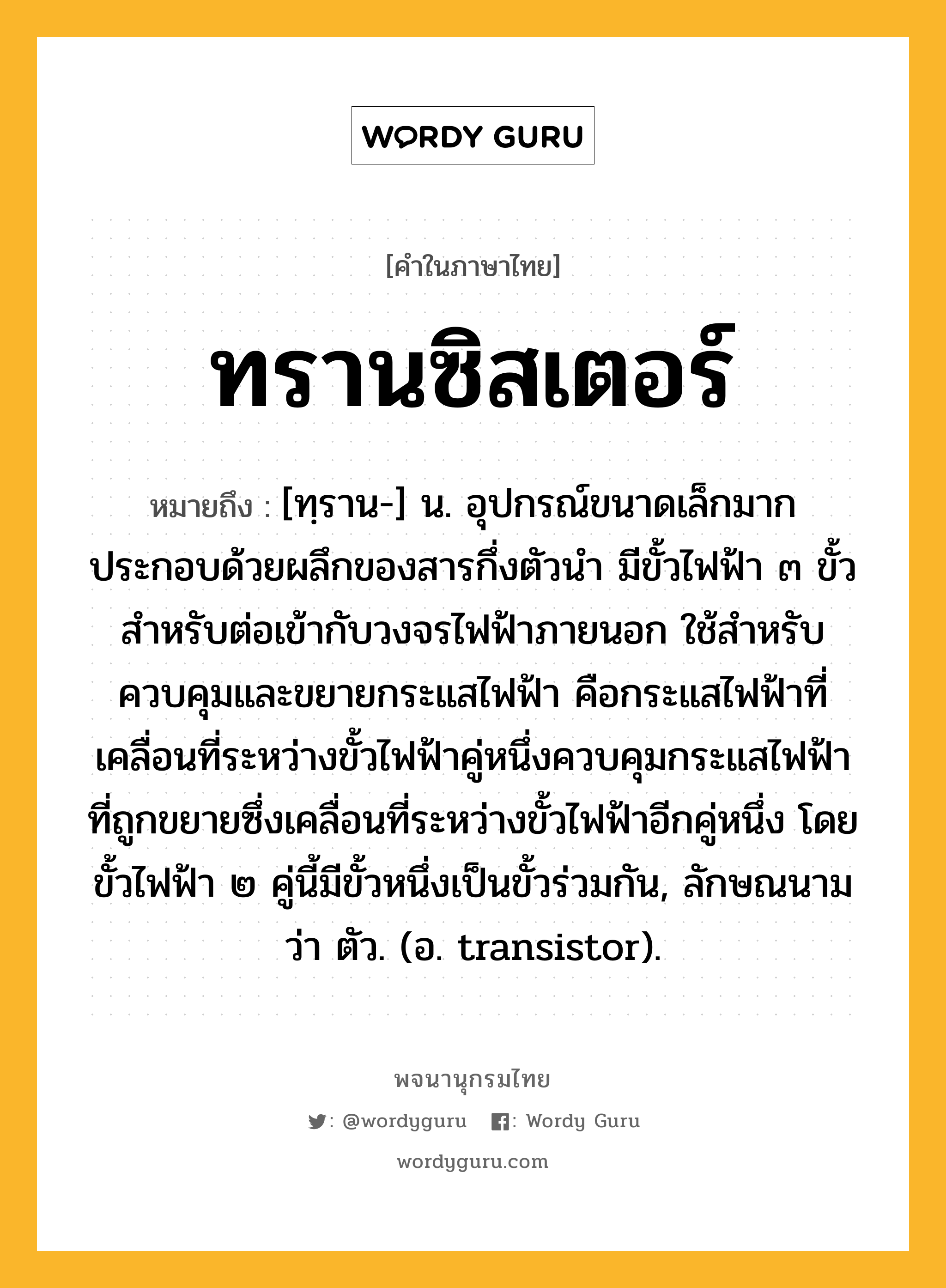 ทรานซิสเตอร์ ความหมาย หมายถึงอะไร?, คำในภาษาไทย ทรานซิสเตอร์ หมายถึง [ทฺราน-] น. อุปกรณ์ขนาดเล็กมาก ประกอบด้วยผลึกของสารกึ่งตัวนํา มีขั้วไฟฟ้า ๓ ขั้วสําหรับต่อเข้ากับวงจรไฟฟ้าภายนอก ใช้สําหรับควบคุมและขยายกระแสไฟฟ้า คือกระแสไฟฟ้าที่เคลื่อนที่ระหว่างขั้วไฟฟ้าคู่หนึ่งควบคุมกระแสไฟฟ้าที่ถูกขยายซึ่งเคลื่อนที่ระหว่างขั้วไฟฟ้าอีกคู่หนึ่ง โดยขั้วไฟฟ้า ๒ คู่นี้มีขั้วหนึ่งเป็นขั้วร่วมกัน, ลักษณนามว่า ตัว. (อ. transistor).