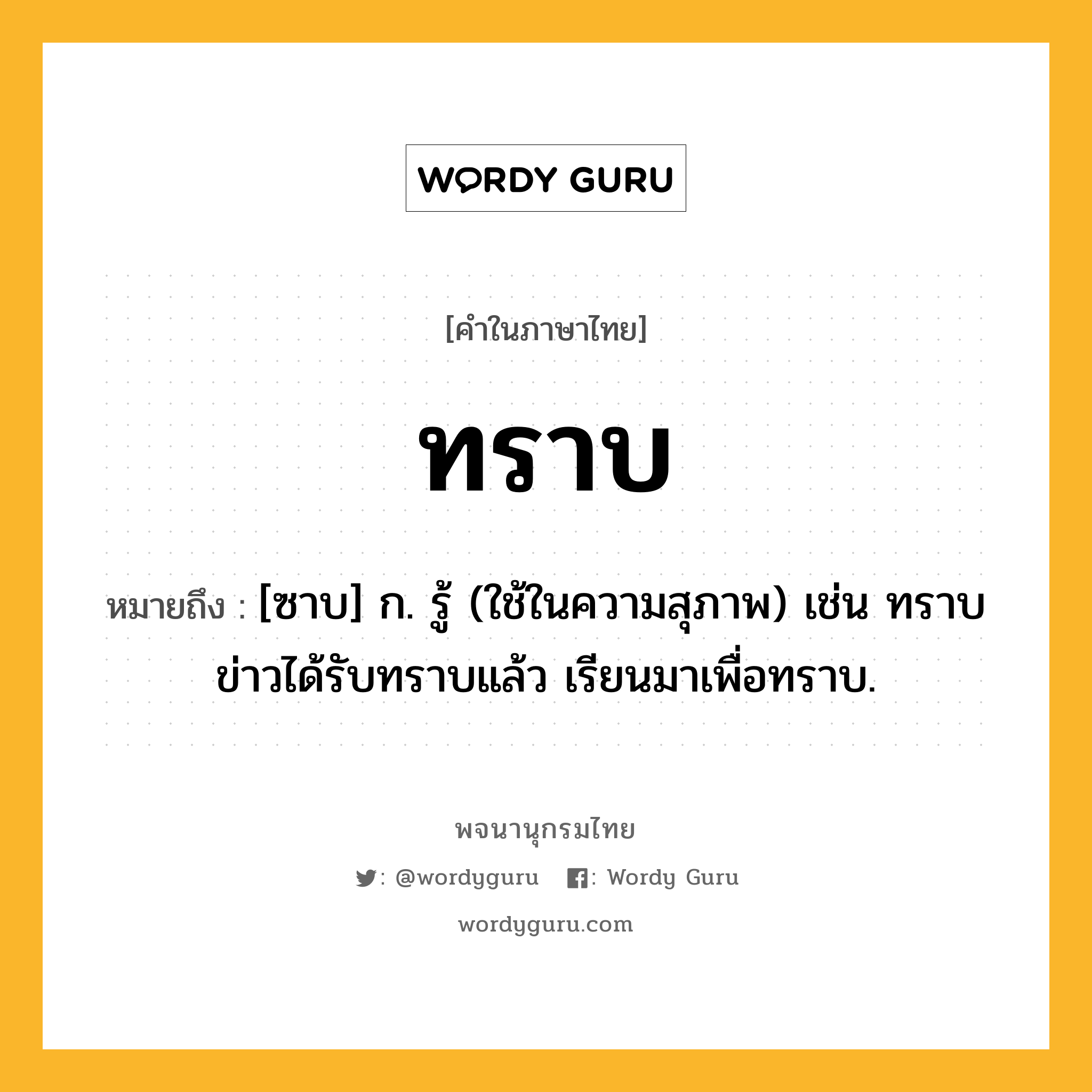 ทราบ ความหมาย หมายถึงอะไร?, คำในภาษาไทย ทราบ หมายถึง [ซาบ] ก. รู้ (ใช้ในความสุภาพ) เช่น ทราบข่าวได้รับทราบแล้ว เรียนมาเพื่อทราบ.