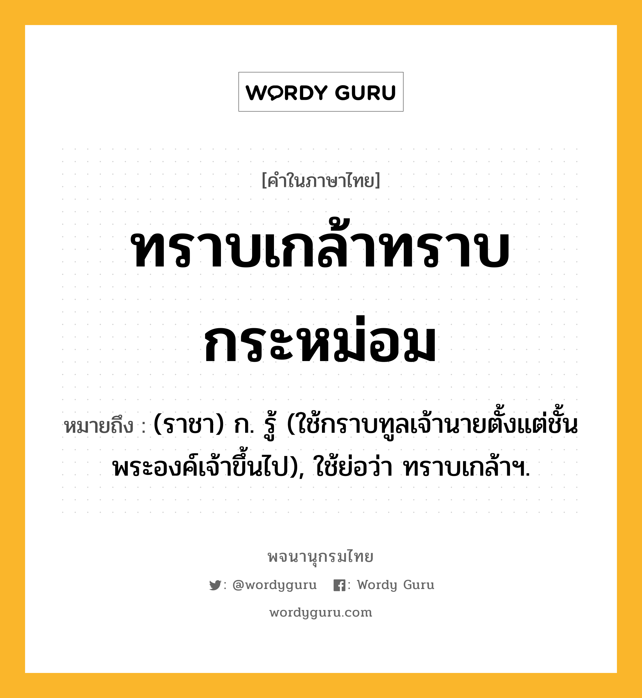 ทราบเกล้าทราบกระหม่อม ความหมาย หมายถึงอะไร?, คำในภาษาไทย ทราบเกล้าทราบกระหม่อม หมายถึง (ราชา) ก. รู้ (ใช้กราบทูลเจ้านายตั้งแต่ชั้นพระองค์เจ้าขึ้นไป), ใช้ย่อว่า ทราบเกล้าฯ.