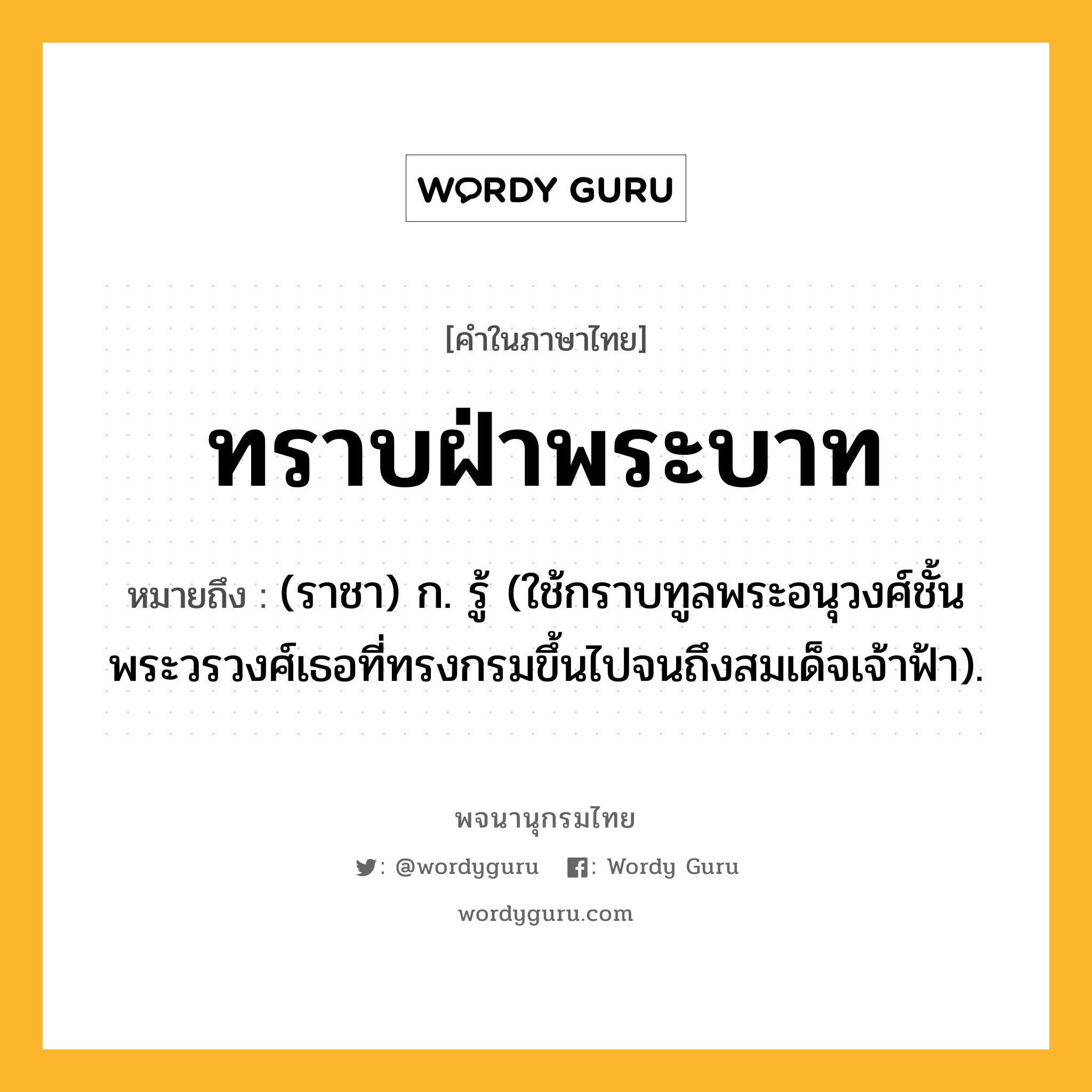 ทราบฝ่าพระบาท ความหมาย หมายถึงอะไร?, คำในภาษาไทย ทราบฝ่าพระบาท หมายถึง (ราชา) ก. รู้ (ใช้กราบทูลพระอนุวงศ์ชั้นพระวรวงศ์เธอที่ทรงกรมขึ้นไปจนถึงสมเด็จเจ้าฟ้า).