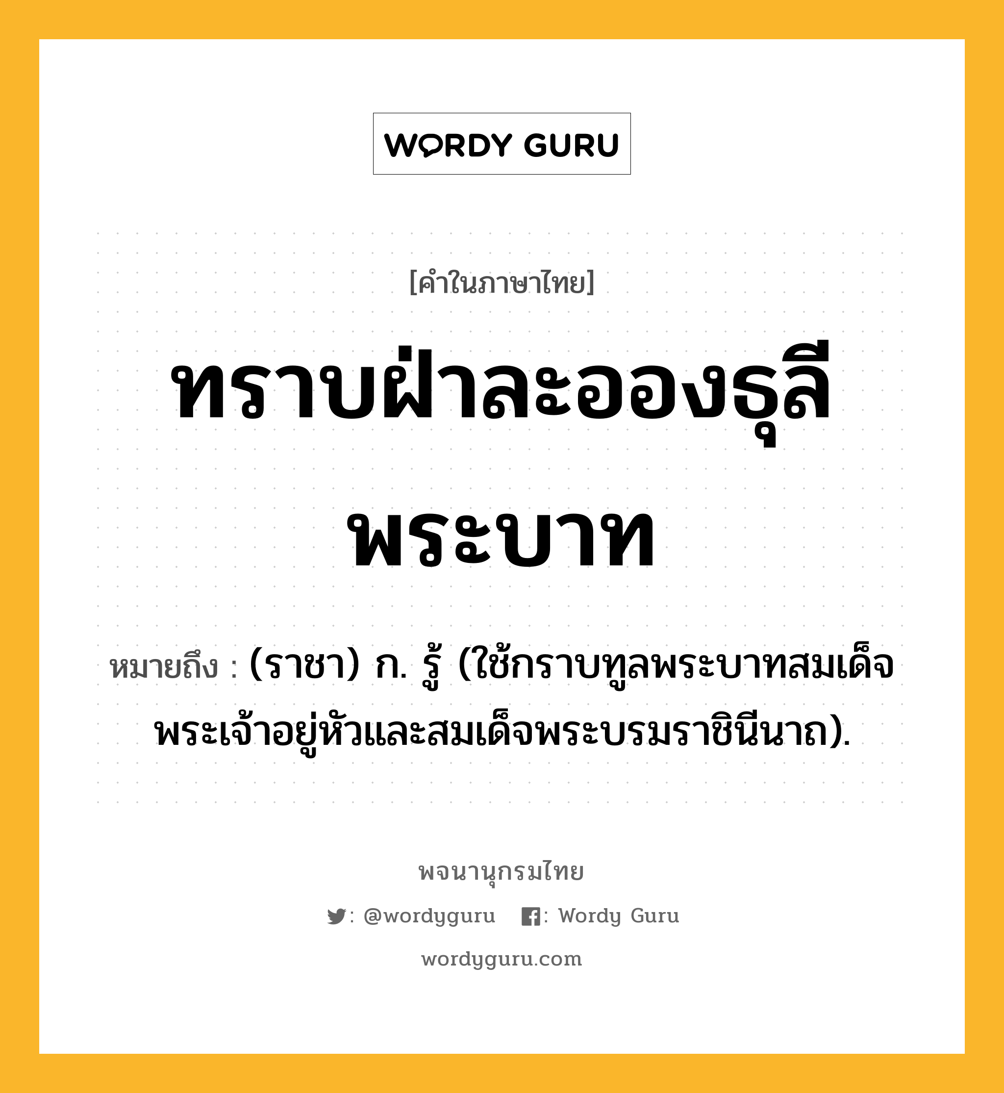 ทราบฝ่าละอองธุลีพระบาท ความหมาย หมายถึงอะไร?, คำในภาษาไทย ทราบฝ่าละอองธุลีพระบาท หมายถึง (ราชา) ก. รู้ (ใช้กราบทูลพระบาทสมเด็จพระเจ้าอยู่หัวและสมเด็จพระบรมราชินีนาถ).