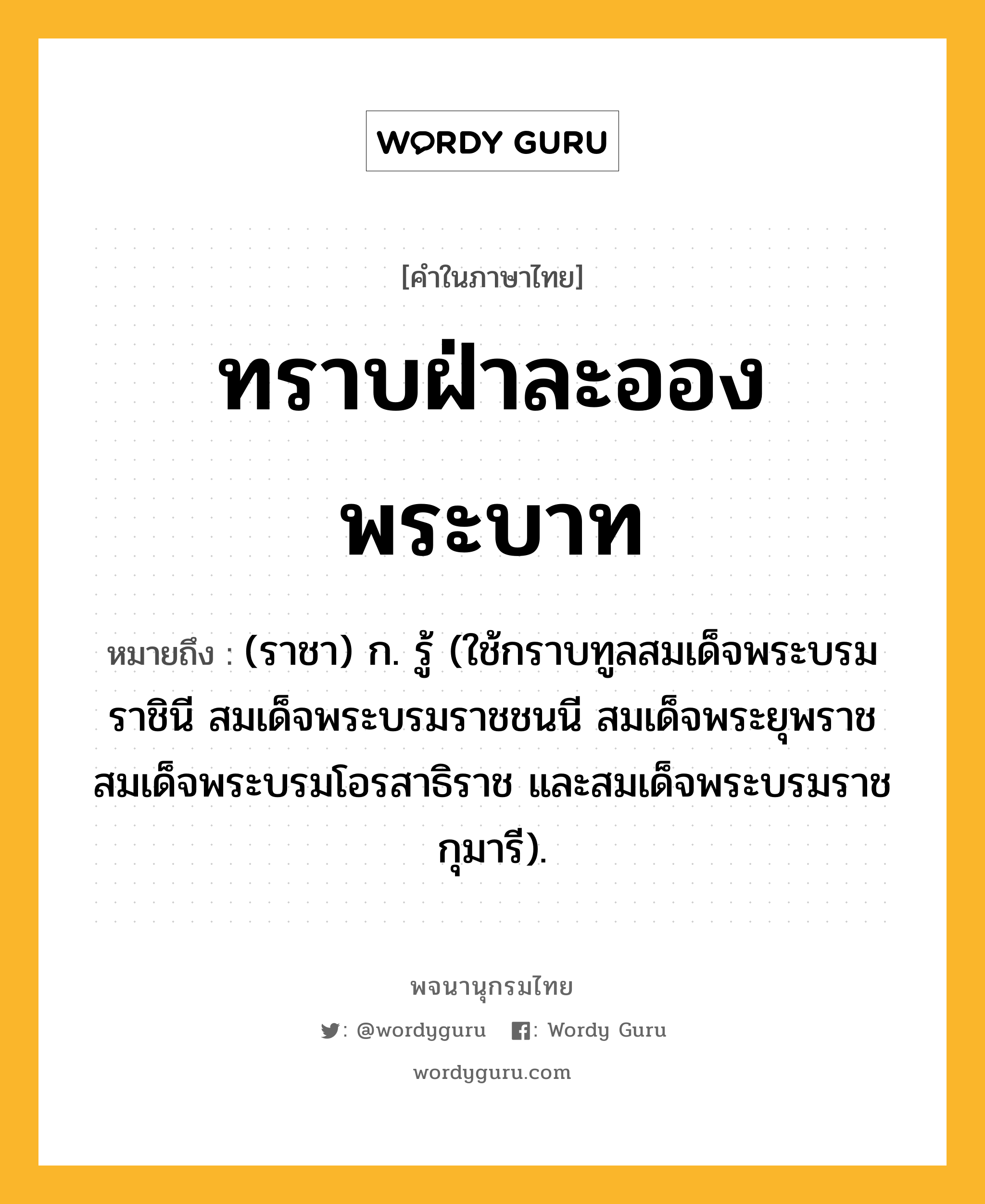 ทราบฝ่าละอองพระบาท ความหมาย หมายถึงอะไร?, คำในภาษาไทย ทราบฝ่าละอองพระบาท หมายถึง (ราชา) ก. รู้ (ใช้กราบทูลสมเด็จพระบรมราชินี สมเด็จพระบรมราชชนนี สมเด็จพระยุพราช สมเด็จพระบรมโอรสาธิราช และสมเด็จพระบรมราชกุมารี).