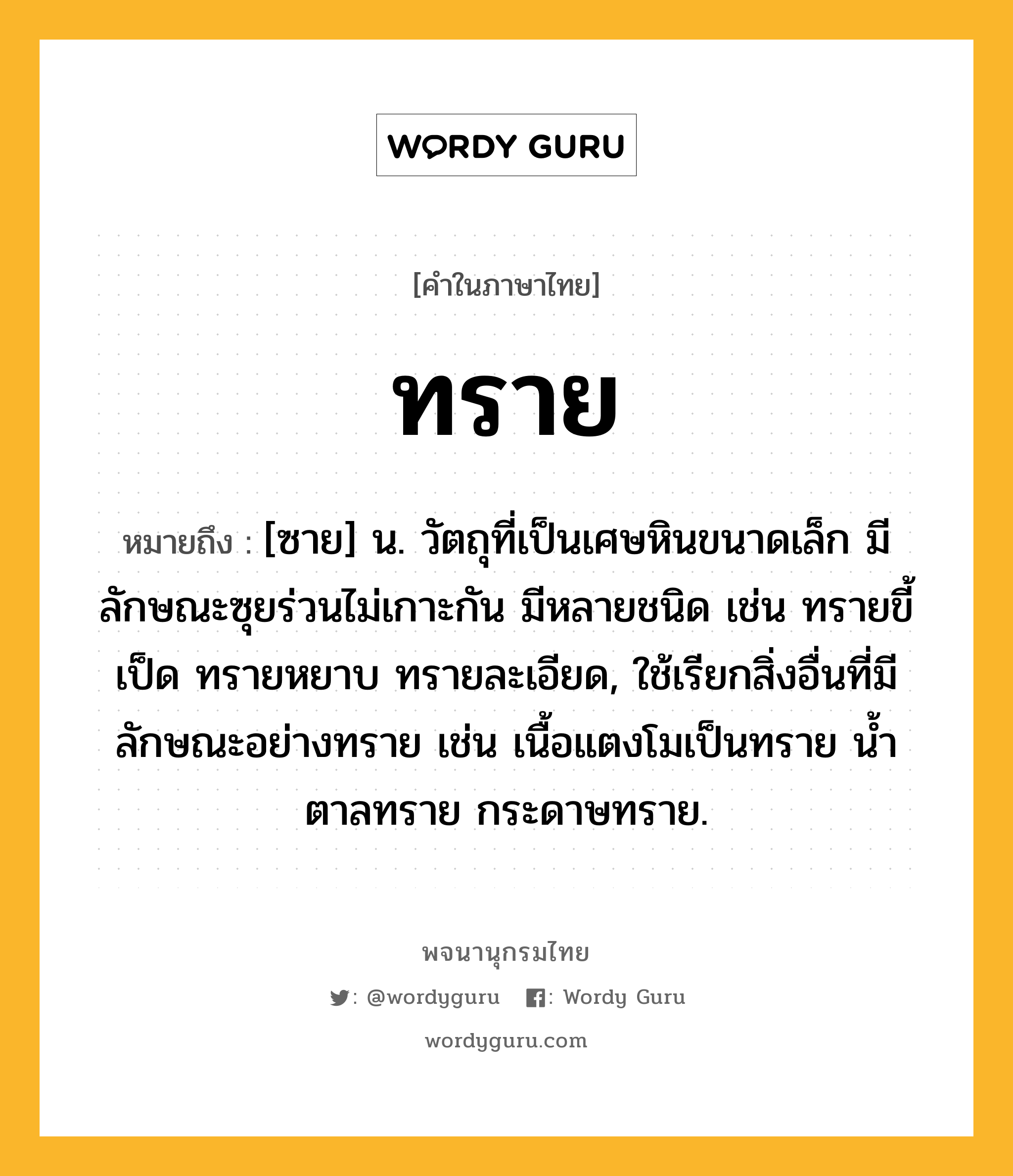 ทราย ความหมาย หมายถึงอะไร?, คำในภาษาไทย ทราย หมายถึง [ซาย] น. วัตถุที่เป็นเศษหินขนาดเล็ก มีลักษณะซุยร่วนไม่เกาะกัน มีหลายชนิด เช่น ทรายขี้เป็ด ทรายหยาบ ทรายละเอียด, ใช้เรียกสิ่งอื่นที่มีลักษณะอย่างทราย เช่น เนื้อแตงโมเป็นทราย นํ้าตาลทราย กระดาษทราย.