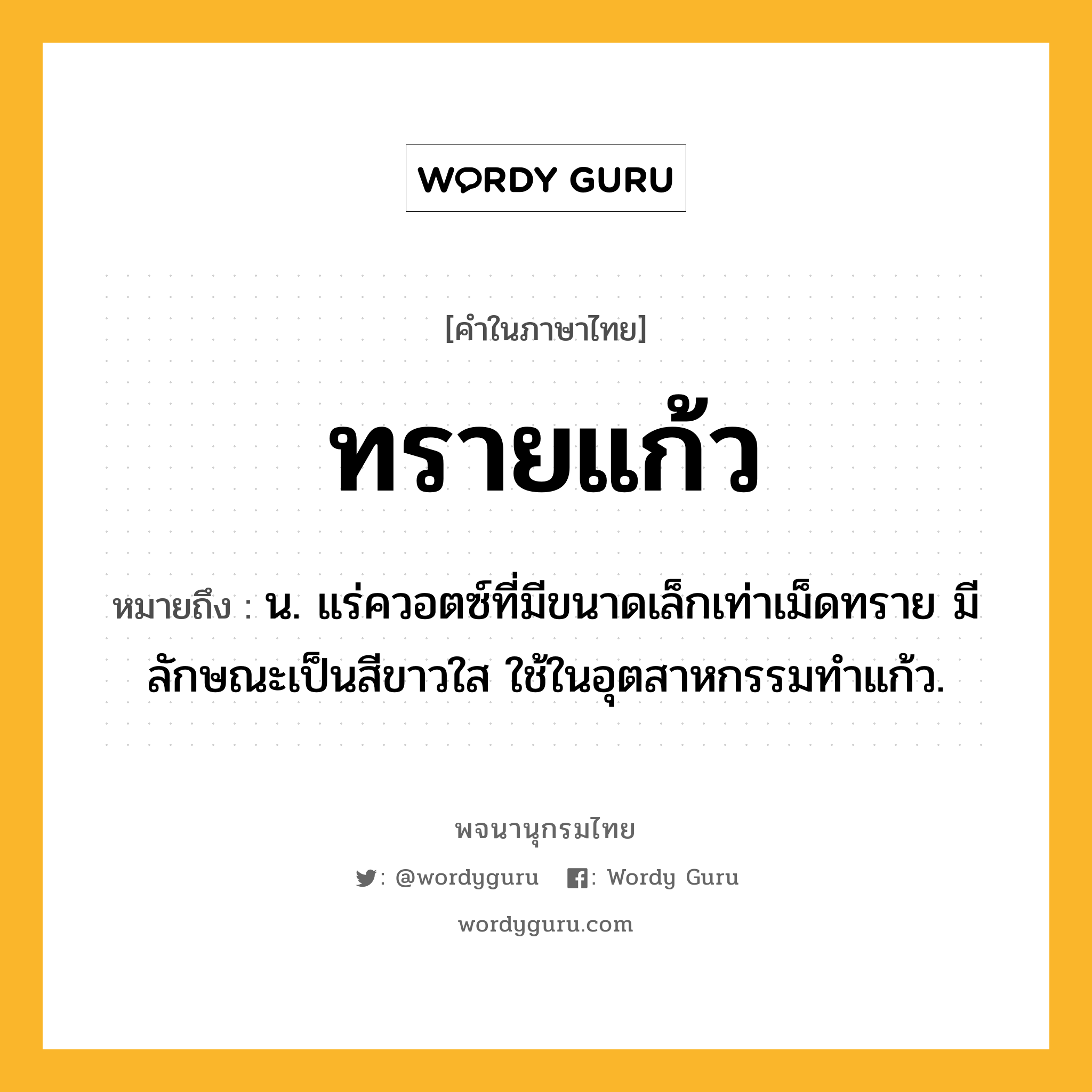 ทรายแก้ว ความหมาย หมายถึงอะไร?, คำในภาษาไทย ทรายแก้ว หมายถึง น. แร่ควอตซ์ที่มีขนาดเล็กเท่าเม็ดทราย มีลักษณะเป็นสีขาวใส ใช้ในอุตสาหกรรมทําแก้ว.