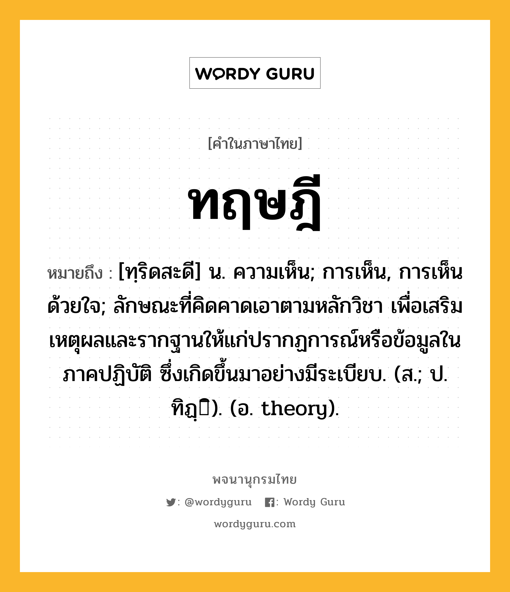 ทฤษฎี ความหมาย หมายถึงอะไร?, คำในภาษาไทย ทฤษฎี หมายถึง [ทฺริดสะดี] น. ความเห็น; การเห็น, การเห็นด้วยใจ; ลักษณะที่คิดคาดเอาตามหลักวิชา เพื่อเสริมเหตุผลและรากฐานให้แก่ปรากฏการณ์หรือข้อมูลในภาคปฏิบัติ ซึ่งเกิดขึ้นมาอย่างมีระเบียบ. (ส.; ป. ทิฏฺิ). (อ. theory).