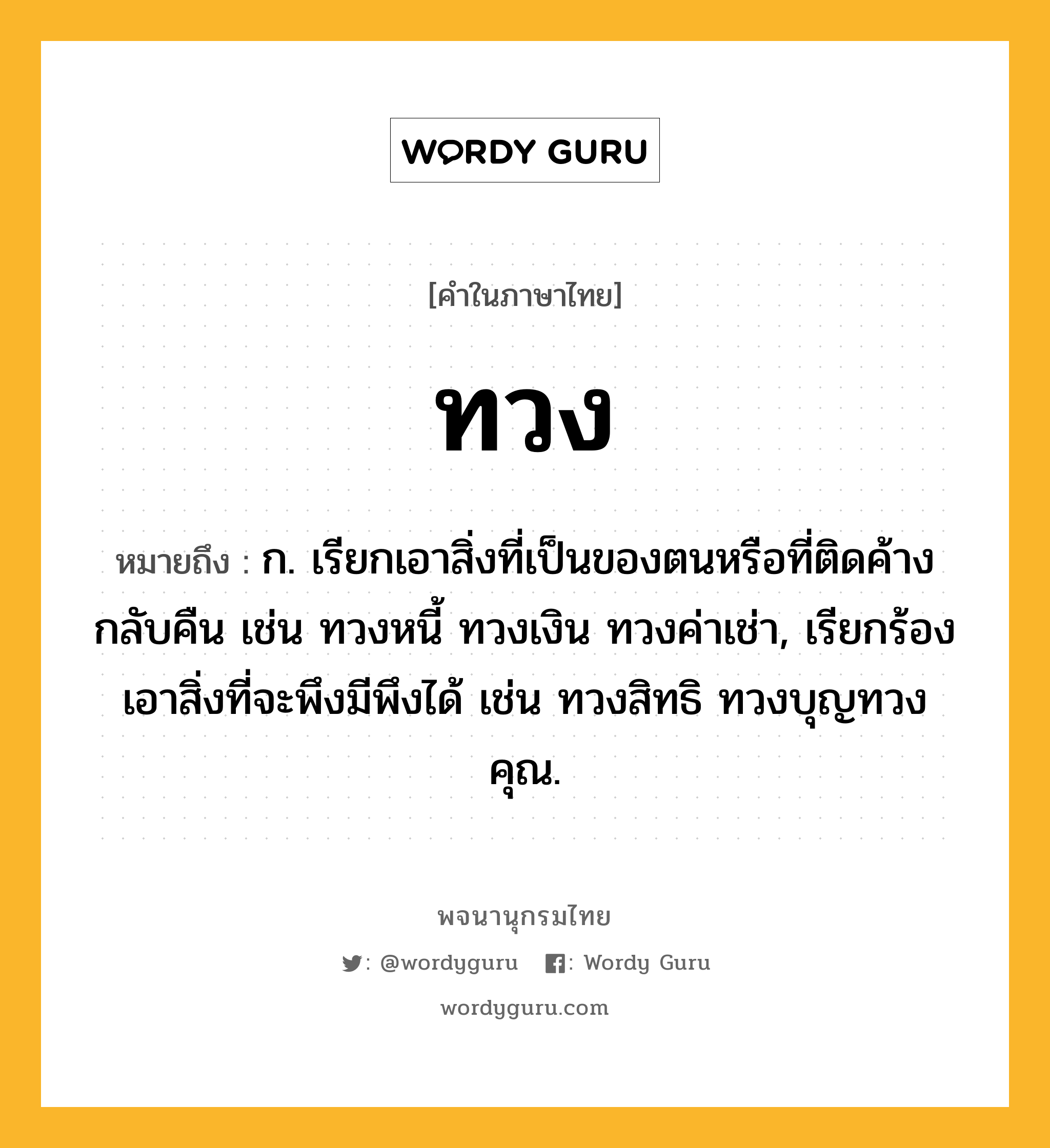 ทวง ความหมาย หมายถึงอะไร?, คำในภาษาไทย ทวง หมายถึง ก. เรียกเอาสิ่งที่เป็นของตนหรือที่ติดค้างกลับคืน เช่น ทวงหนี้ ทวงเงิน ทวงค่าเช่า, เรียกร้องเอาสิ่งที่จะพึงมีพึงได้ เช่น ทวงสิทธิ ทวงบุญทวงคุณ.