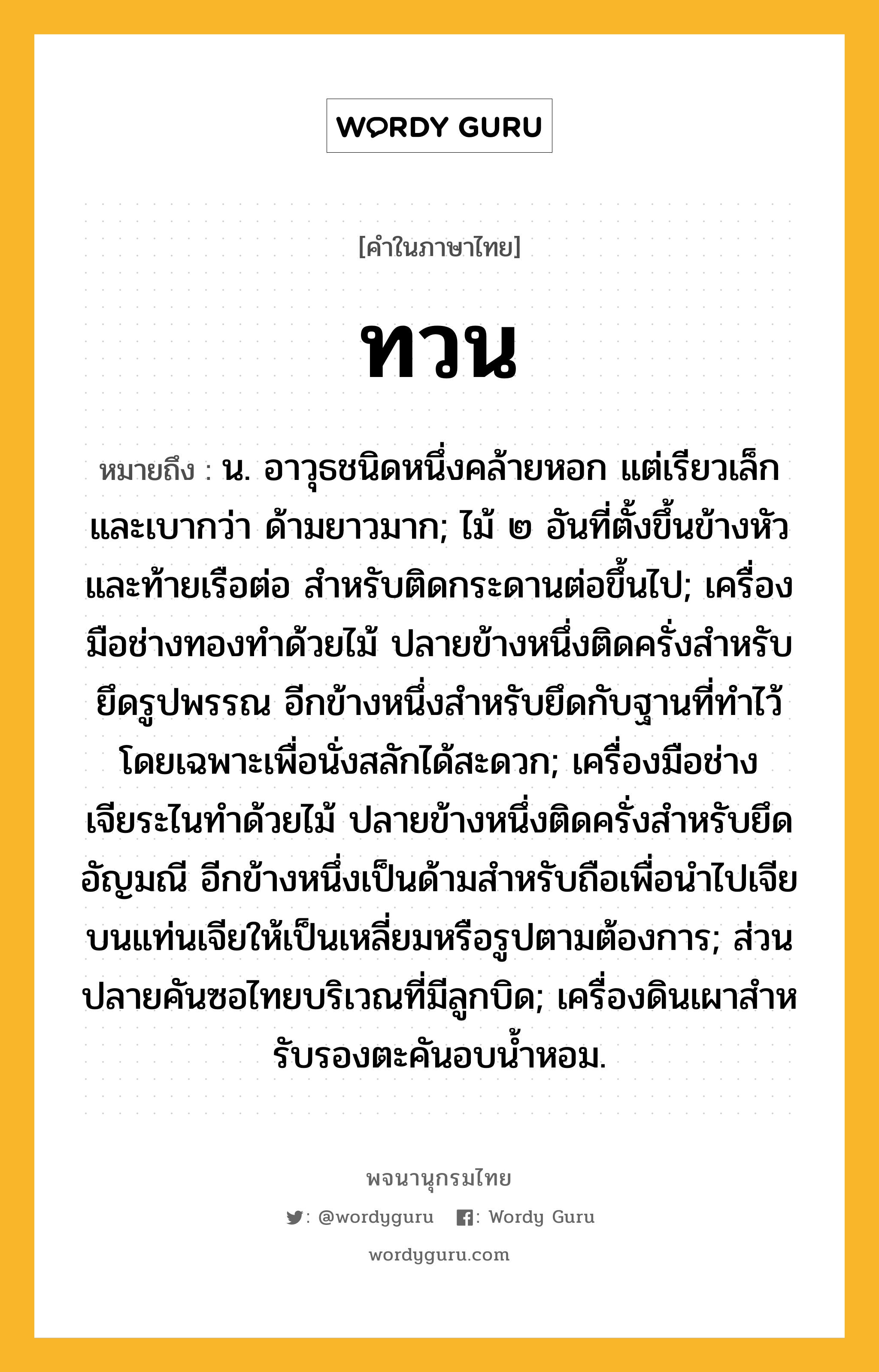 ทวน ความหมาย หมายถึงอะไร?, คำในภาษาไทย ทวน หมายถึง น. อาวุธชนิดหนึ่งคล้ายหอก แต่เรียวเล็กและเบากว่า ด้ามยาวมาก; ไม้ ๒ อันที่ตั้งขึ้นข้างหัวและท้ายเรือต่อ สำหรับติดกระดานต่อขึ้นไป; เครื่องมือช่างทองทําด้วยไม้ ปลายข้างหนึ่งติดครั่งสําหรับยึดรูปพรรณ อีกข้างหนึ่งสําหรับยึดกับฐานที่ทําไว้โดยเฉพาะเพื่อนั่งสลักได้สะดวก; เครื่องมือช่างเจียระไนทำด้วยไม้ ปลายข้างหนึ่งติดครั่งสำหรับยึดอัญมณี อีกข้างหนึ่งเป็นด้ามสำหรับถือเพื่อนำไปเจียบนแท่นเจียให้เป็นเหลี่ยมหรือรูปตามต้องการ; ส่วนปลายคันซอไทยบริเวณที่มีลูกบิด; เครื่องดินเผาสําหรับรองตะคันอบนํ้าหอม.