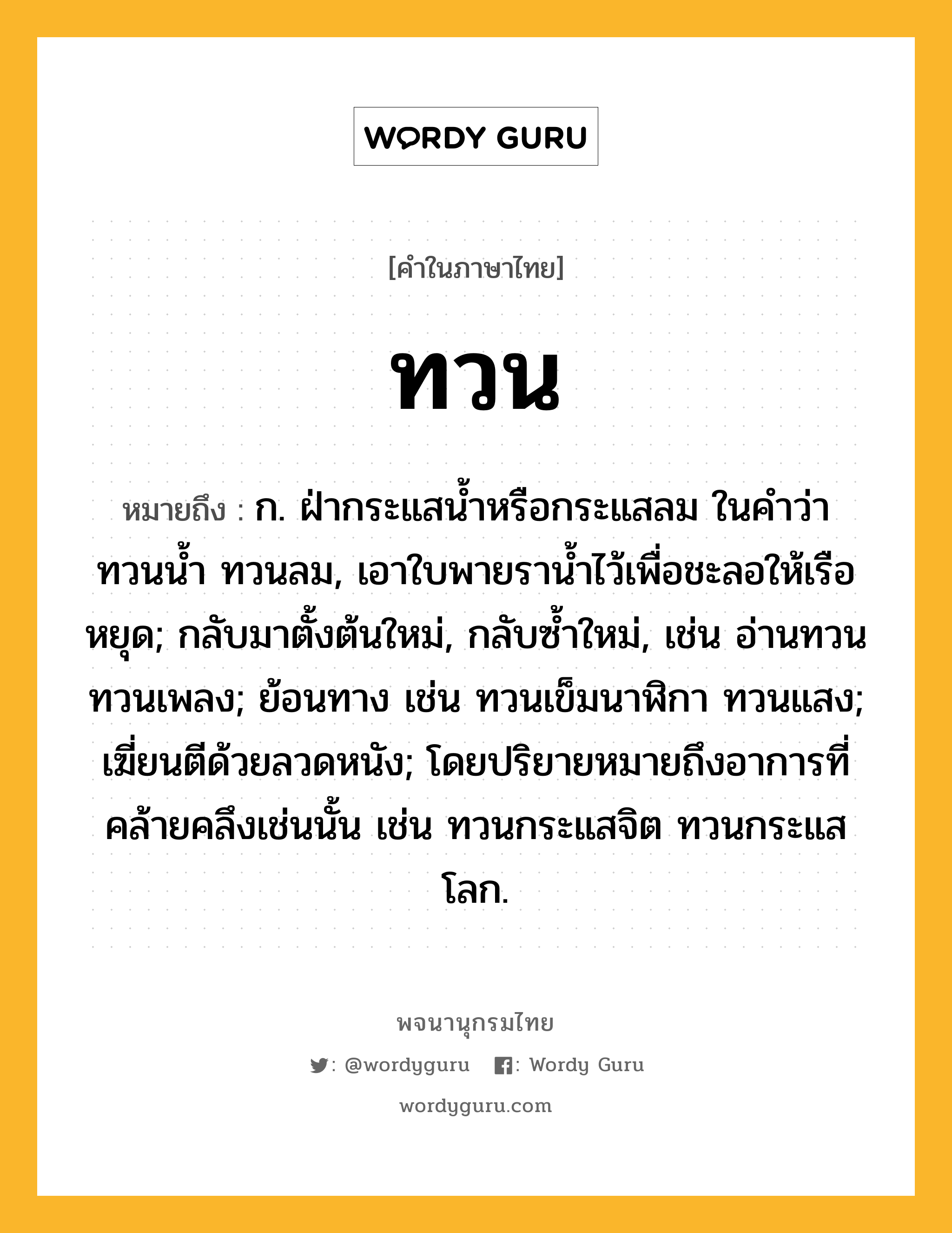 ทวน ความหมาย หมายถึงอะไร?, คำในภาษาไทย ทวน หมายถึง ก. ฝ่ากระแสนํ้าหรือกระแสลม ในคําว่า ทวนนํ้า ทวนลม, เอาใบพายรานํ้าไว้เพื่อชะลอให้เรือหยุด; กลับมาตั้งต้นใหม่, กลับซํ้าใหม่, เช่น อ่านทวน ทวนเพลง; ย้อนทาง เช่น ทวนเข็มนาฬิกา ทวนแสง; เฆี่ยนตีด้วยลวดหนัง; โดยปริยายหมายถึงอาการที่คล้ายคลึงเช่นนั้น เช่น ทวนกระแสจิต ทวนกระแสโลก.