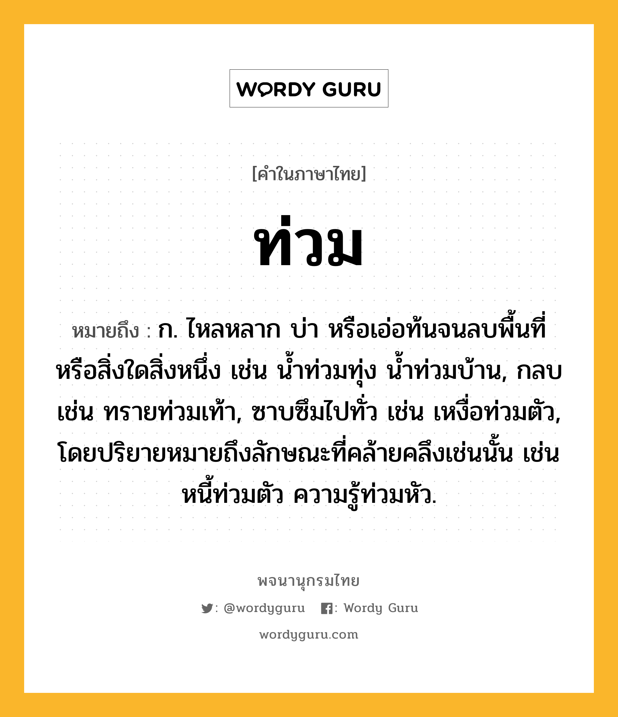 ท่วม ความหมาย หมายถึงอะไร?, คำในภาษาไทย ท่วม หมายถึง ก. ไหลหลาก บ่า หรือเอ่อท้นจนลบพื้นที่หรือสิ่งใดสิ่งหนึ่ง เช่น นํ้าท่วมทุ่ง นํ้าท่วมบ้าน, กลบ เช่น ทรายท่วมเท้า, ซาบซึมไปทั่ว เช่น เหงื่อท่วมตัว, โดยปริยายหมายถึงลักษณะที่คล้ายคลึงเช่นนั้น เช่น หนี้ท่วมตัว ความรู้ท่วมหัว.