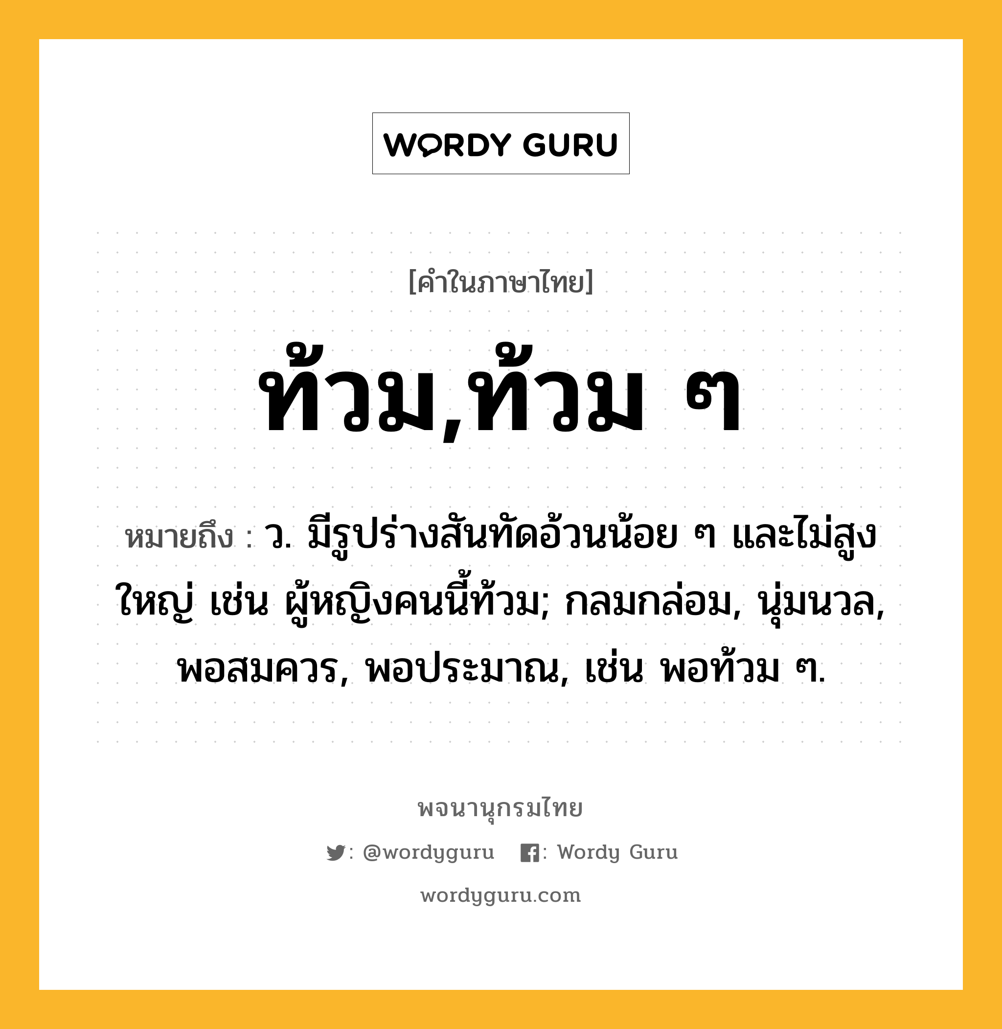 ท้วม,ท้วม ๆ ความหมาย หมายถึงอะไร?, คำในภาษาไทย ท้วม,ท้วม ๆ หมายถึง ว. มีรูปร่างสันทัดอ้วนน้อย ๆ และไม่สูงใหญ่ เช่น ผู้หญิงคนนี้ท้วม; กลมกล่อม, นุ่มนวล, พอสมควร, พอประมาณ, เช่น พอท้วม ๆ.