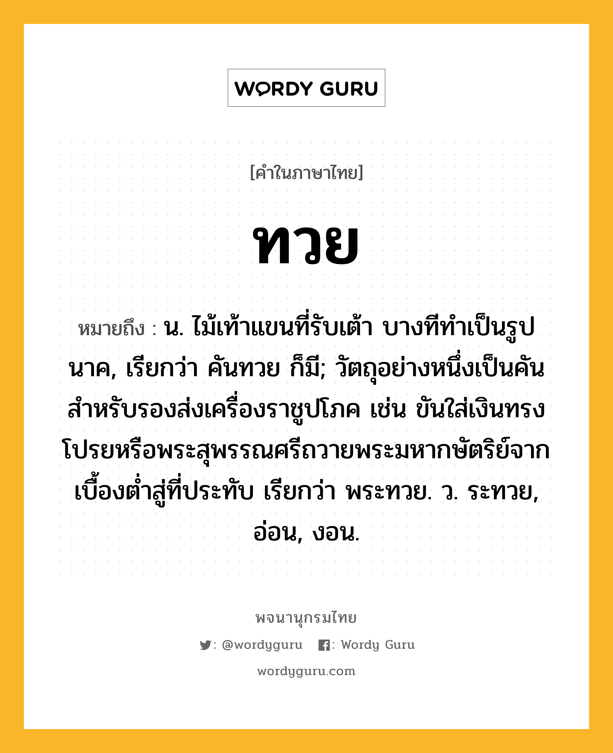 ทวย ความหมาย หมายถึงอะไร?, คำในภาษาไทย ทวย หมายถึง น. ไม้เท้าแขนที่รับเต้า บางทีทําเป็นรูปนาค, เรียกว่า คันทวย ก็มี; วัตถุอย่างหนึ่งเป็นคันสําหรับรองส่งเครื่องราชูปโภค เช่น ขันใส่เงินทรงโปรยหรือพระสุพรรณศรีถวายพระมหากษัตริย์จากเบื้องตํ่าสู่ที่ประทับ เรียกว่า พระทวย. ว. ระทวย, อ่อน, งอน.