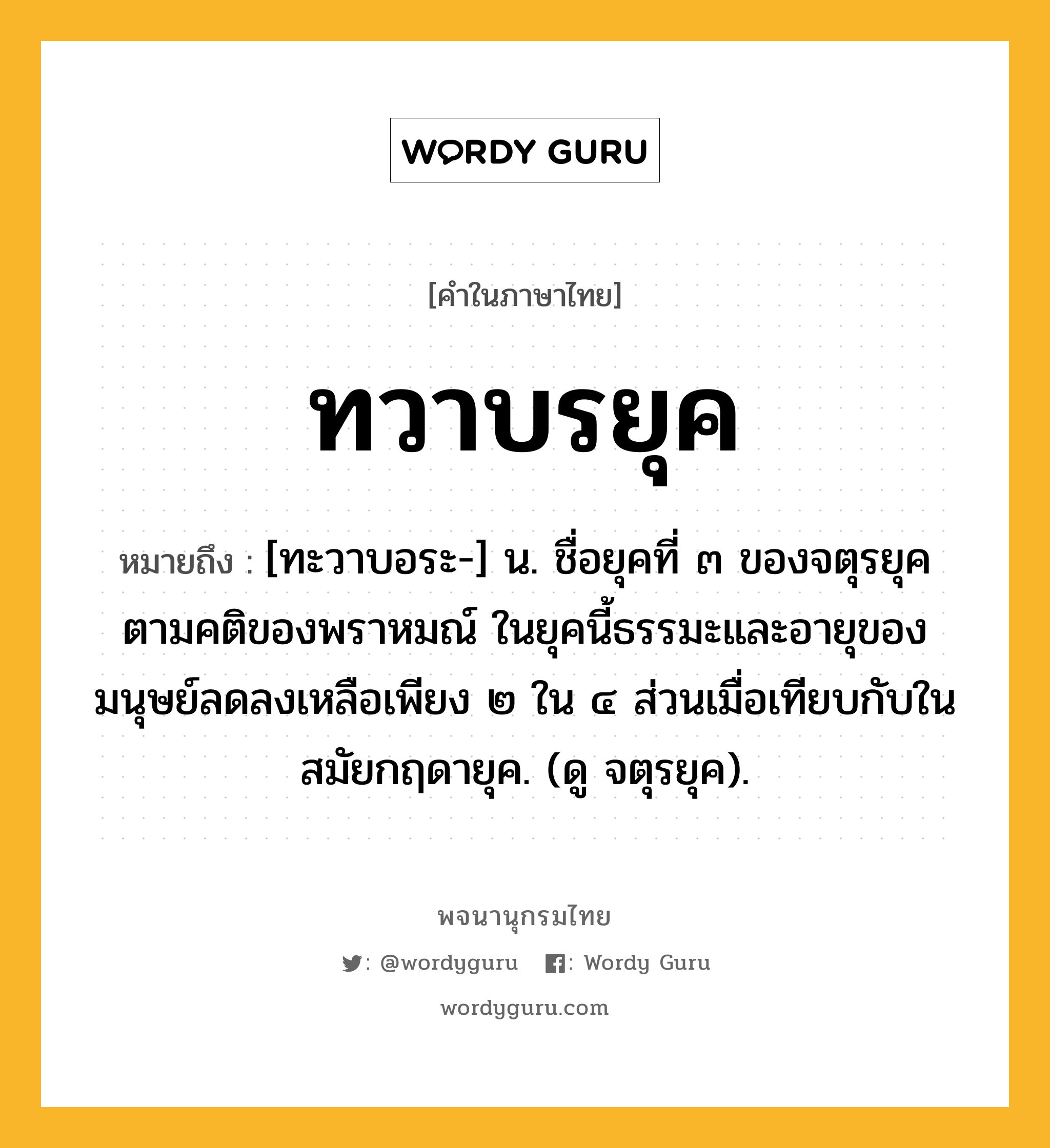 ทวาบรยุค ความหมาย หมายถึงอะไร?, คำในภาษาไทย ทวาบรยุค หมายถึง [ทะวาบอระ-] น. ชื่อยุคที่ ๓ ของจตุรยุคตามคติของพราหมณ์ ในยุคนี้ธรรมะและอายุของมนุษย์ลดลงเหลือเพียง ๒ ใน ๔ ส่วนเมื่อเทียบกับในสมัยกฤดายุค. (ดู จตุรยุค).