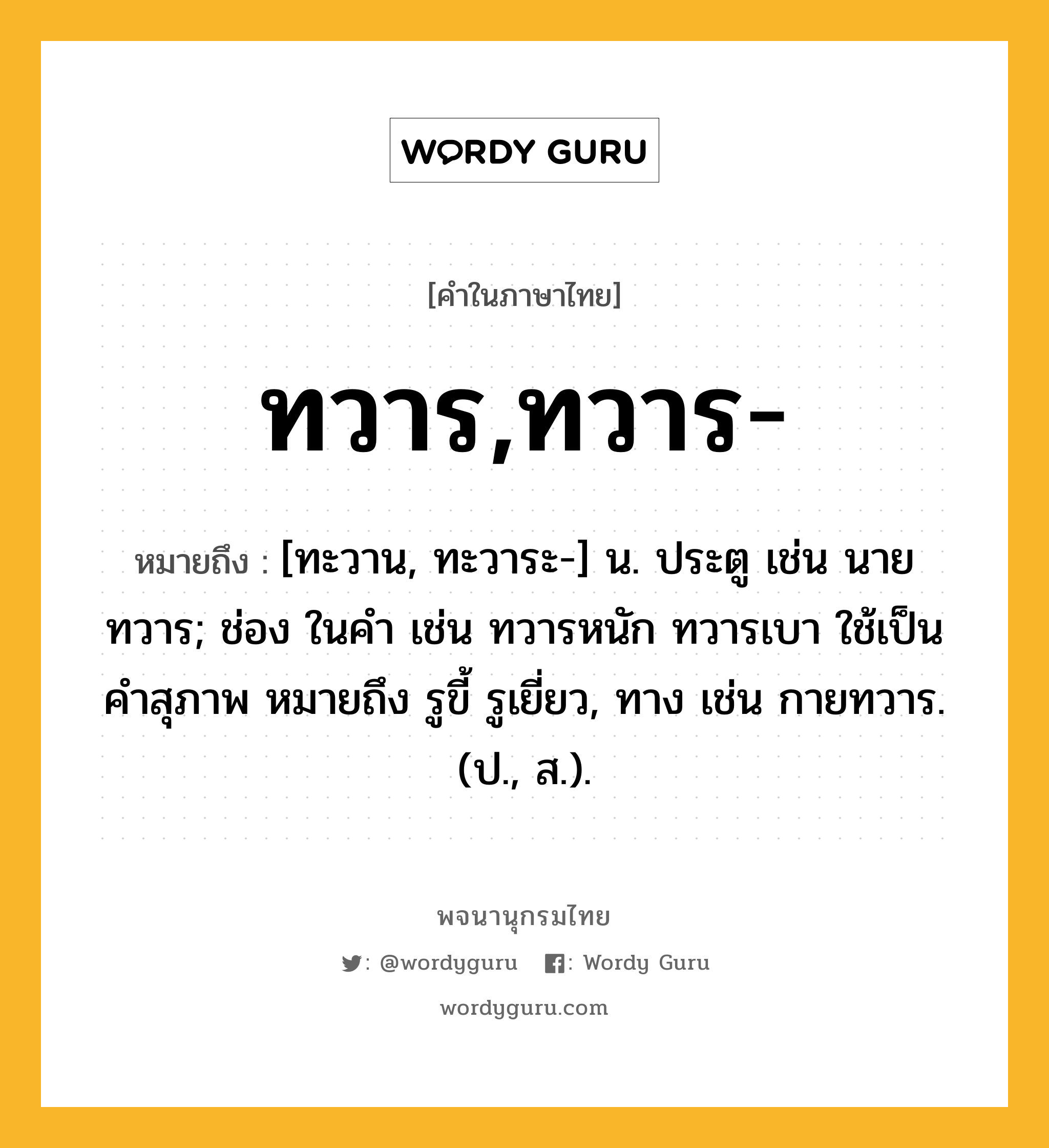 ทวาร,ทวาร- ความหมาย หมายถึงอะไร?, คำในภาษาไทย ทวาร,ทวาร- หมายถึง [ทะวาน, ทะวาระ-] น. ประตู เช่น นายทวาร; ช่อง ในคํา เช่น ทวารหนัก ทวารเบา ใช้เป็นคําสุภาพ หมายถึง รูขี้ รูเยี่ยว, ทาง เช่น กายทวาร. (ป., ส.).