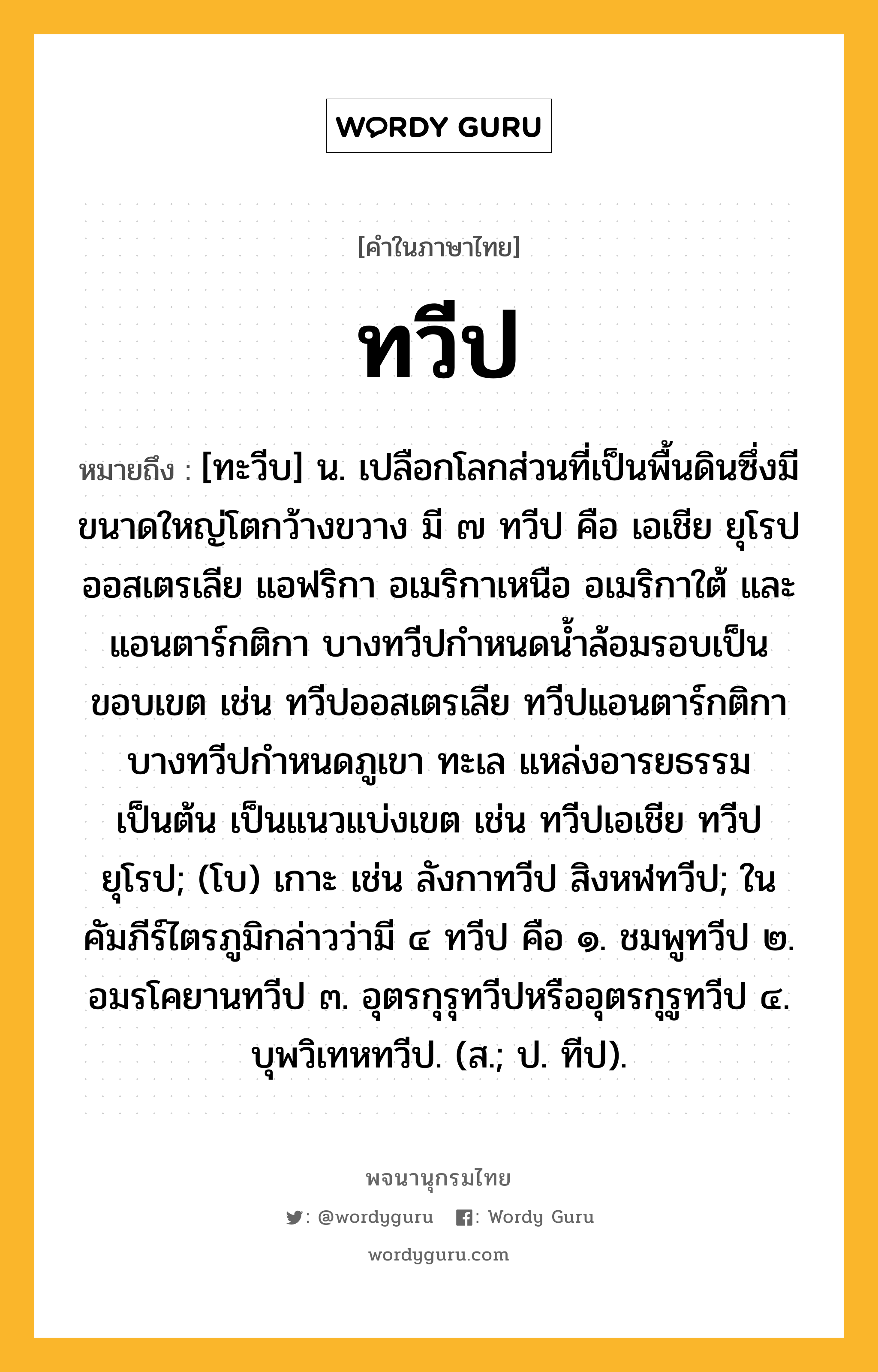 ทวีป ความหมาย หมายถึงอะไร?, คำในภาษาไทย ทวีป หมายถึง [ทะวีบ] น. เปลือกโลกส่วนที่เป็นพื้นดินซึ่งมีขนาดใหญ่โตกว้างขวาง มี ๗ ทวีป คือ เอเชีย ยุโรป ออสเตรเลีย แอฟริกา อเมริกาเหนือ อเมริกาใต้ และแอนตาร์กติกา บางทวีปกําหนดนํ้าล้อมรอบเป็นขอบเขต เช่น ทวีปออสเตรเลีย ทวีปแอนตาร์กติกา บางทวีปกําหนดภูเขา ทะเล แหล่งอารยธรรมเป็นต้น เป็นแนวแบ่งเขต เช่น ทวีปเอเชีย ทวีปยุโรป; (โบ) เกาะ เช่น ลังกาทวีป สิงหฬทวีป; ในคัมภีร์ไตรภูมิกล่าวว่ามี ๔ ทวีป คือ ๑. ชมพูทวีป ๒. อมรโคยานทวีป ๓. อุตรกุรุทวีปหรืออุตรกุรูทวีป ๔. บุพวิเทหทวีป. (ส.; ป. ทีป).