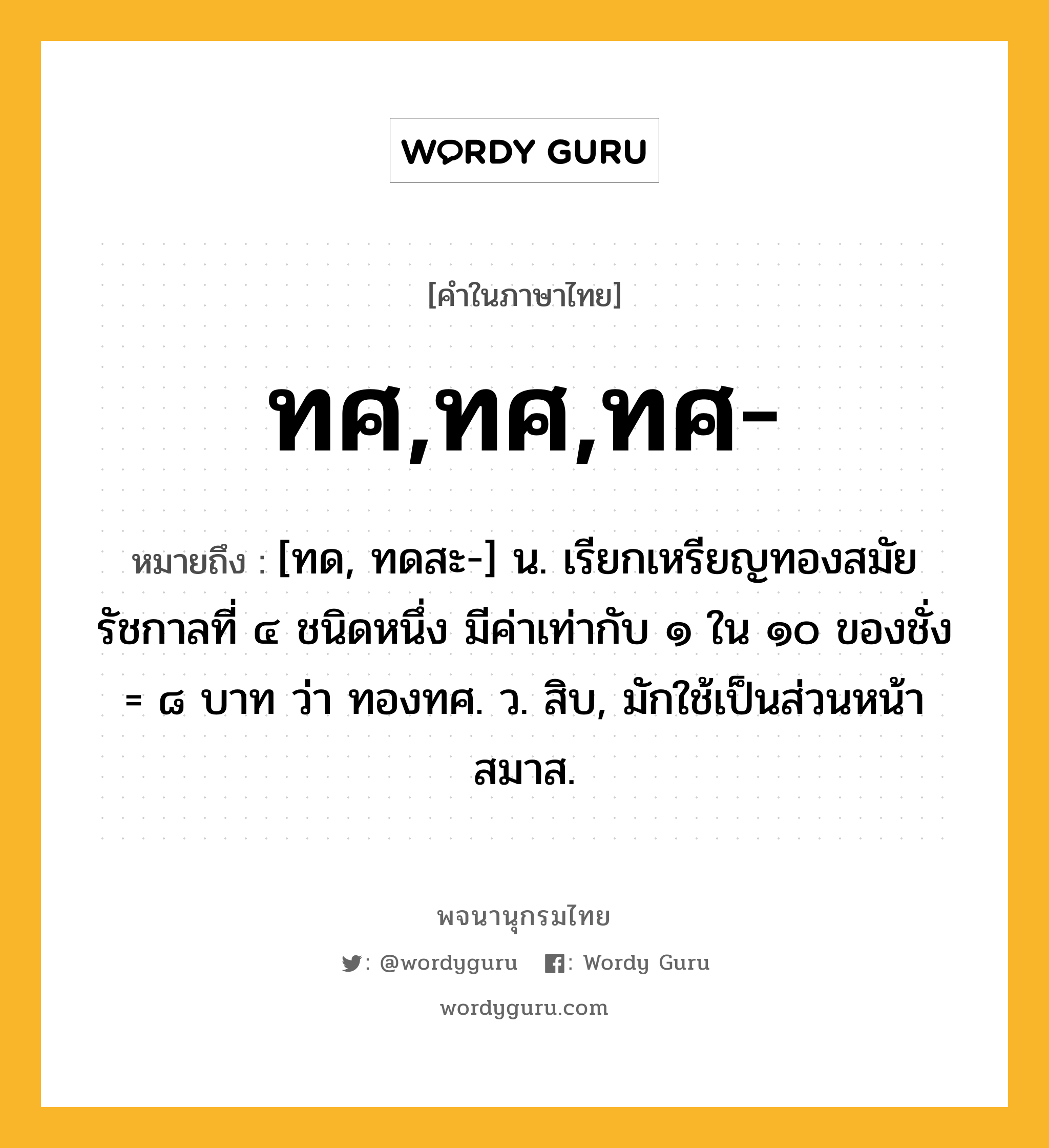 ทศ,ทศ,ทศ- ความหมาย หมายถึงอะไร?, คำในภาษาไทย ทศ,ทศ,ทศ- หมายถึง [ทด, ทดสะ-] น. เรียกเหรียญทองสมัยรัชกาลที่ ๔ ชนิดหนึ่ง มีค่าเท่ากับ ๑ ใน ๑๐ ของชั่ง = ๘ บาท ว่า ทองทศ. ว. สิบ, มักใช้เป็นส่วนหน้าสมาส.