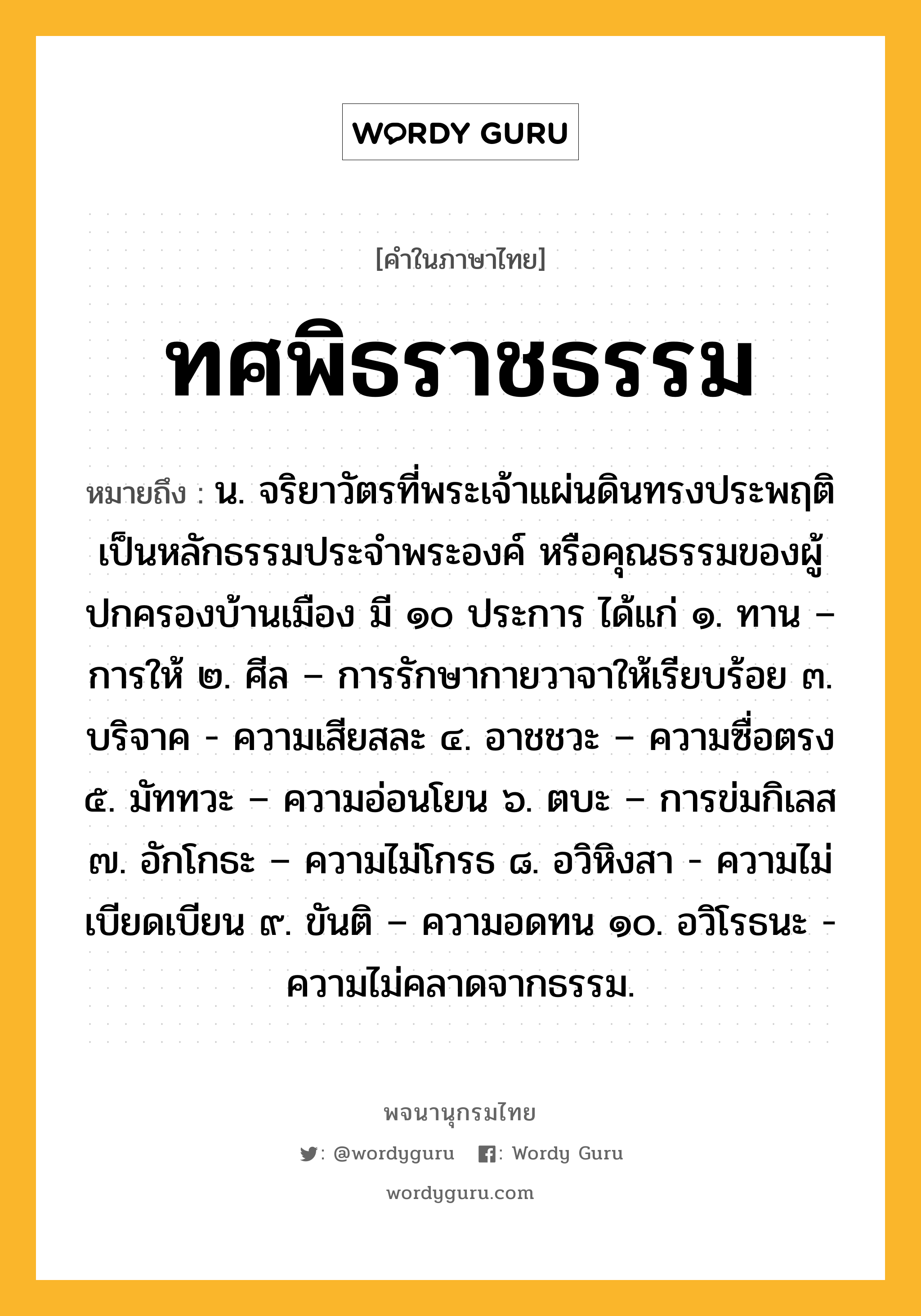 ทศพิธราชธรรม ความหมาย หมายถึงอะไร?, คำในภาษาไทย ทศพิธราชธรรม หมายถึง น. จริยาวัตรที่พระเจ้าแผ่นดินทรงประพฤติเป็นหลักธรรมประจําพระองค์ หรือคุณธรรมของผู้ปกครองบ้านเมือง มี ๑๐ ประการ ได้แก่ ๑. ทาน – การให้ ๒. ศีล – การรักษากายวาจาให้เรียบร้อย ๓. บริจาค - ความเสียสละ ๔. อาชชวะ – ความซื่อตรง ๕. มัททวะ – ความอ่อนโยน ๖. ตบะ – การข่มกิเลส ๗. อักโกธะ – ความไม่โกรธ ๘. อวิหิงสา - ความไม่เบียดเบียน ๙. ขันติ – ความอดทน ๑๐. อวิโรธนะ - ความไม่คลาดจากธรรม.