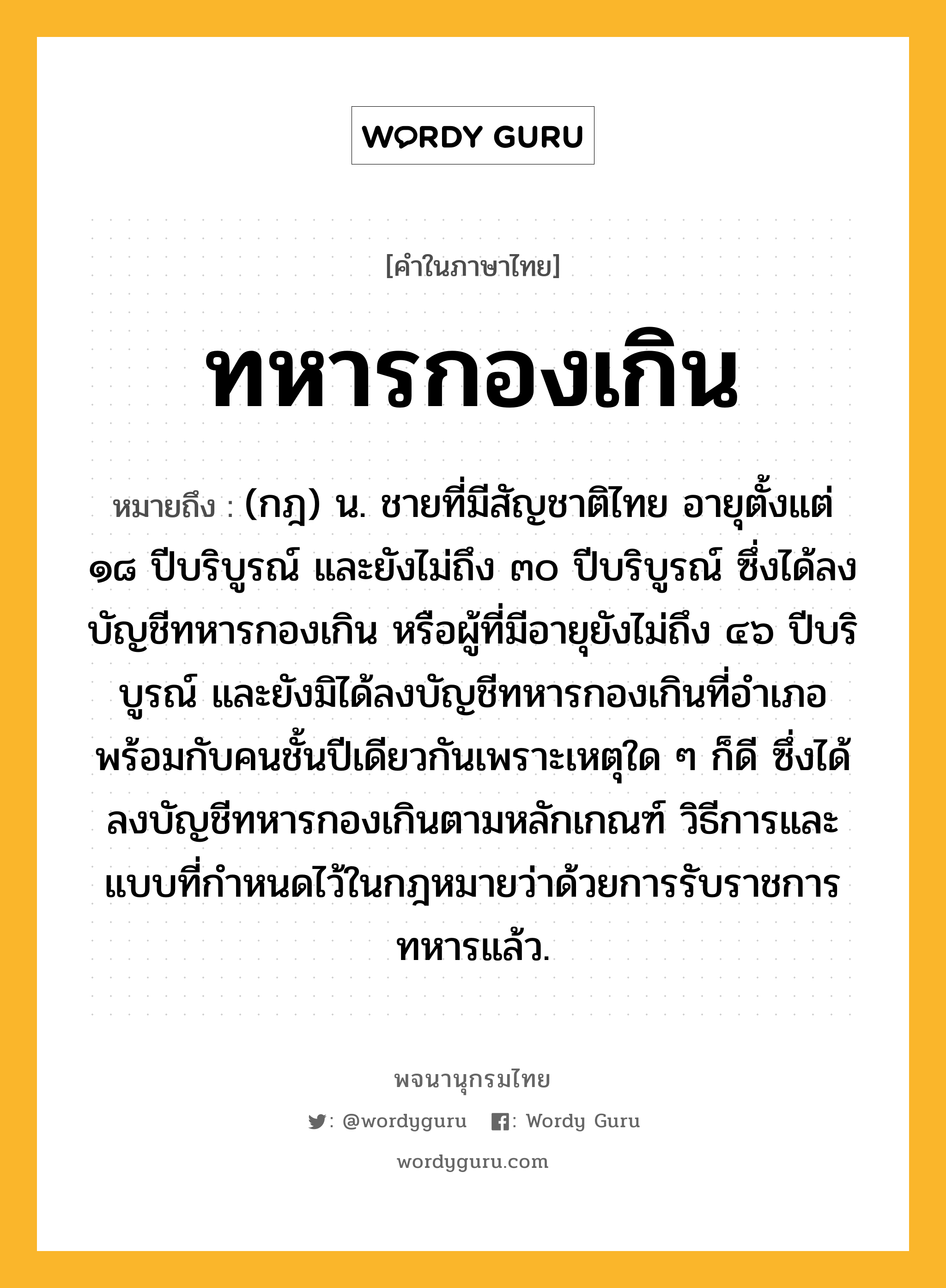 ทหารกองเกิน ความหมาย หมายถึงอะไร?, คำในภาษาไทย ทหารกองเกิน หมายถึง (กฎ) น. ชายที่มีสัญชาติไทย อายุตั้งแต่ ๑๘ ปีบริบูรณ์ และยังไม่ถึง ๓๐ ปีบริบูรณ์ ซึ่งได้ลงบัญชีทหารกองเกิน หรือผู้ที่มีอายุยังไม่ถึง ๔๖ ปีบริบูรณ์ และยังมิได้ลงบัญชีทหารกองเกินที่อำเภอพร้อมกับคนชั้นปีเดียวกันเพราะเหตุใด ๆ ก็ดี ซึ่งได้ลงบัญชีทหารกองเกินตามหลักเกณฑ์ วิธีการและแบบที่กำหนดไว้ในกฎหมายว่าด้วยการรับราชการทหารแล้ว.