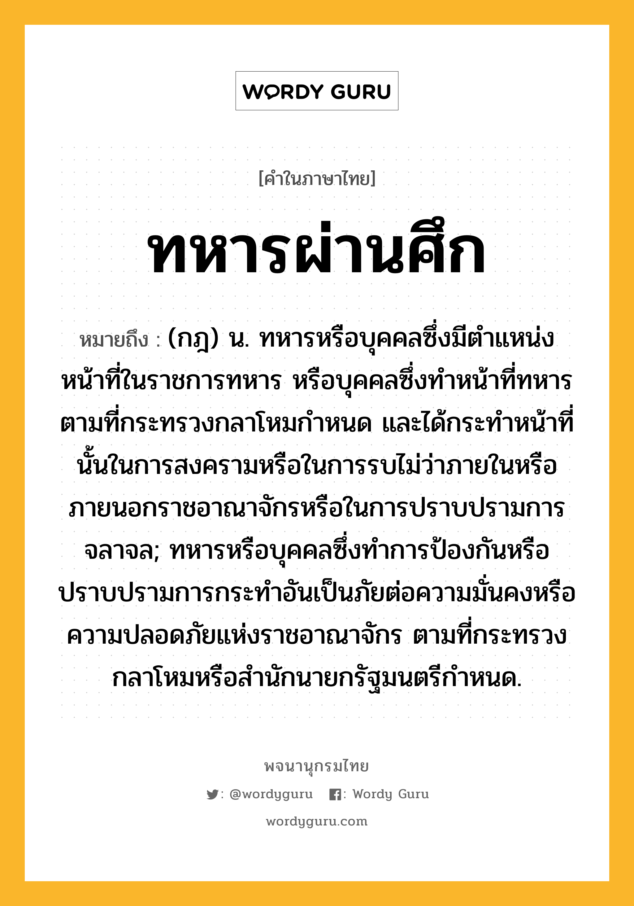 ทหารผ่านศึก ความหมาย หมายถึงอะไร?, คำในภาษาไทย ทหารผ่านศึก หมายถึง (กฎ) น. ทหารหรือบุคคลซึ่งมีตําแหน่งหน้าที่ในราชการทหาร หรือบุคคลซึ่งทําหน้าที่ทหารตามที่กระทรวงกลาโหมกําหนด และได้กระทําหน้าที่นั้นในการสงครามหรือในการรบไม่ว่าภายในหรือภายนอกราชอาณาจักรหรือในการปราบปรามการจลาจล; ทหารหรือบุคคลซึ่งทําการป้องกันหรือปราบปรามการกระทําอันเป็นภัยต่อความมั่นคงหรือความปลอดภัยแห่งราชอาณาจักร ตามที่กระทรวงกลาโหมหรือสํานักนายกรัฐมนตรีกําหนด.