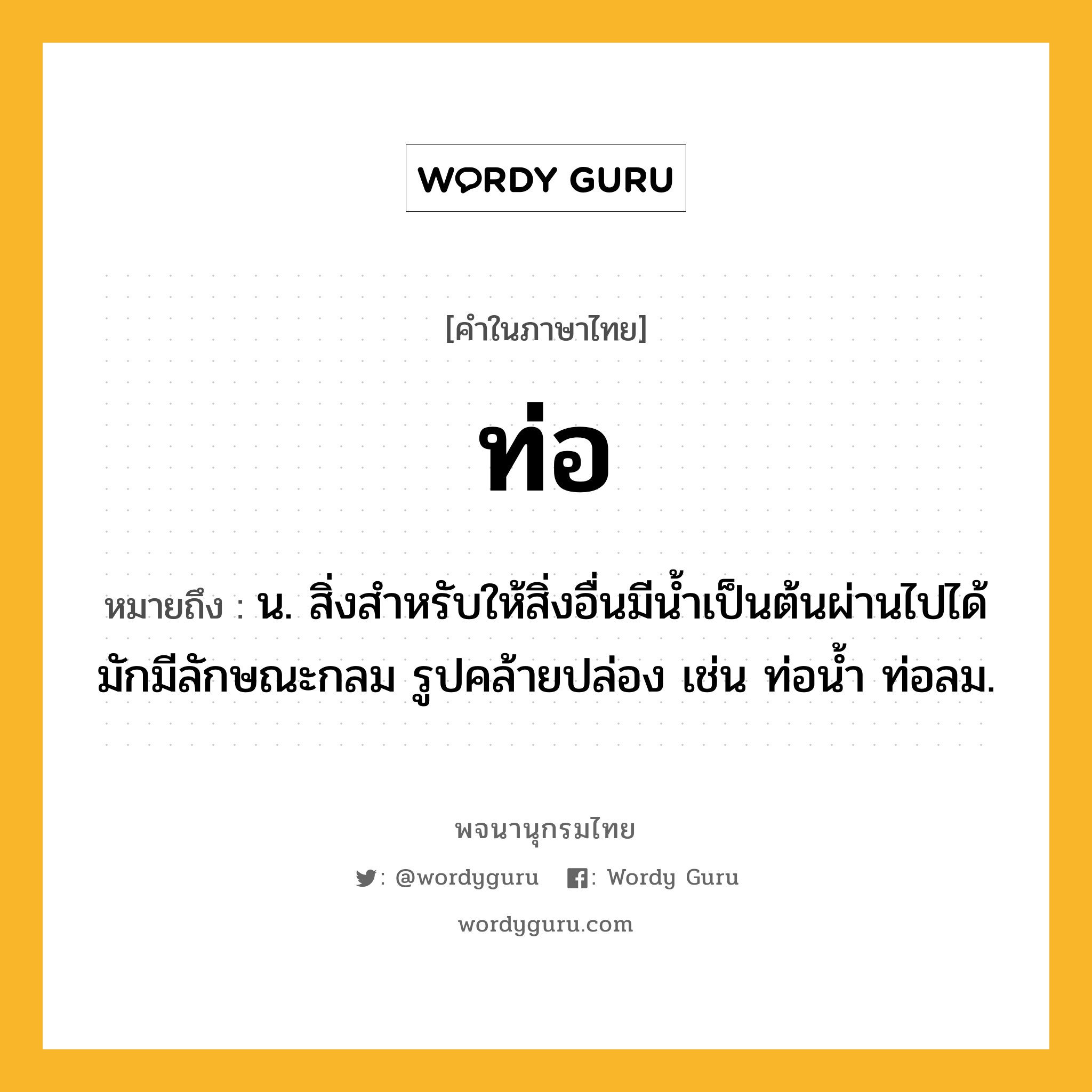 ท่อ ความหมาย หมายถึงอะไร?, คำในภาษาไทย ท่อ หมายถึง น. สิ่งสําหรับให้สิ่งอื่นมีนํ้าเป็นต้นผ่านไปได้ มักมีลักษณะกลม รูปคล้ายปล่อง เช่น ท่อนํ้า ท่อลม.