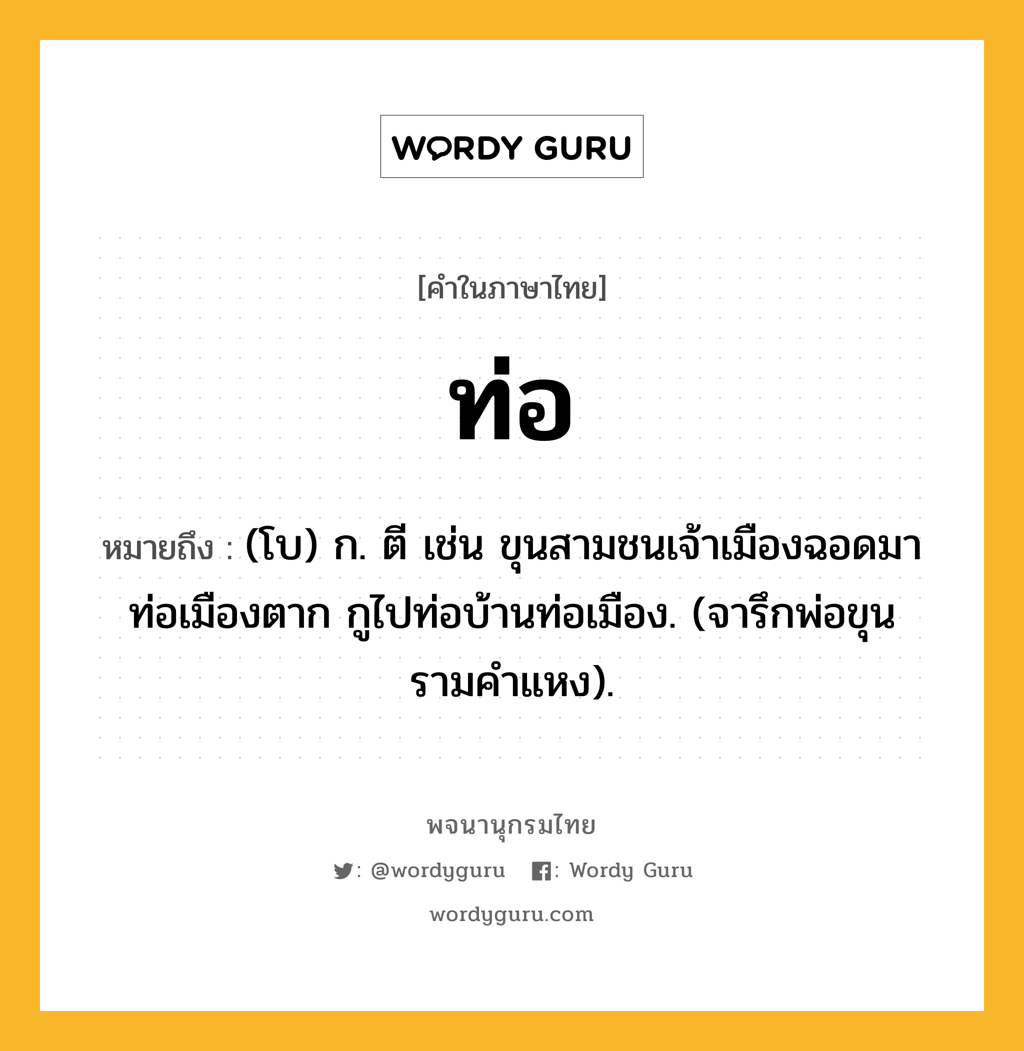 ท่อ ความหมาย หมายถึงอะไร?, คำในภาษาไทย ท่อ หมายถึง (โบ) ก. ตี เช่น ขุนสามชนเจ้าเมืองฉอดมาท่อเมืองตาก กูไปท่อบ้านท่อเมือง. (จารึกพ่อขุนรามคำแหง).