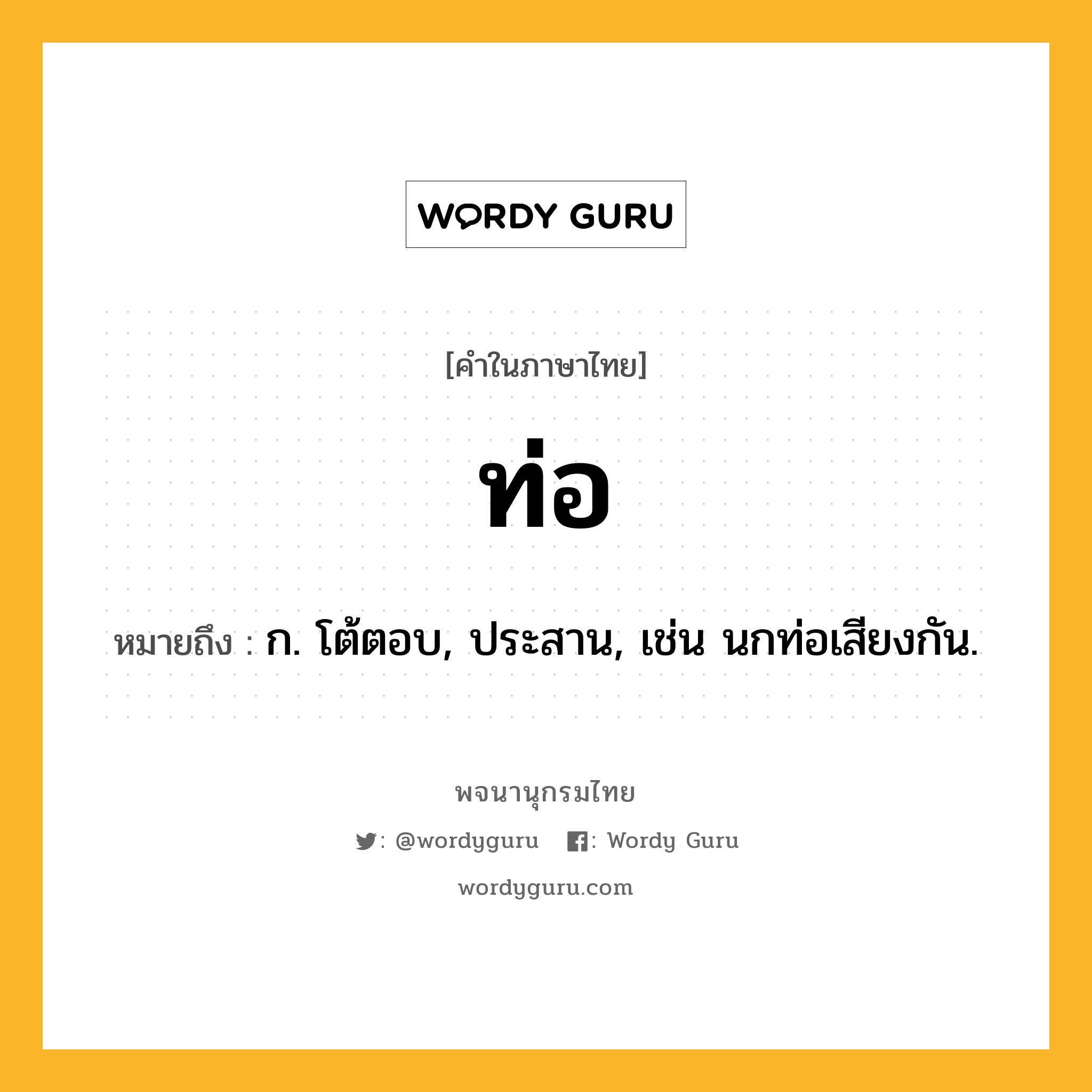 ท่อ ความหมาย หมายถึงอะไร?, คำในภาษาไทย ท่อ หมายถึง ก. โต้ตอบ, ประสาน, เช่น นกท่อเสียงกัน.