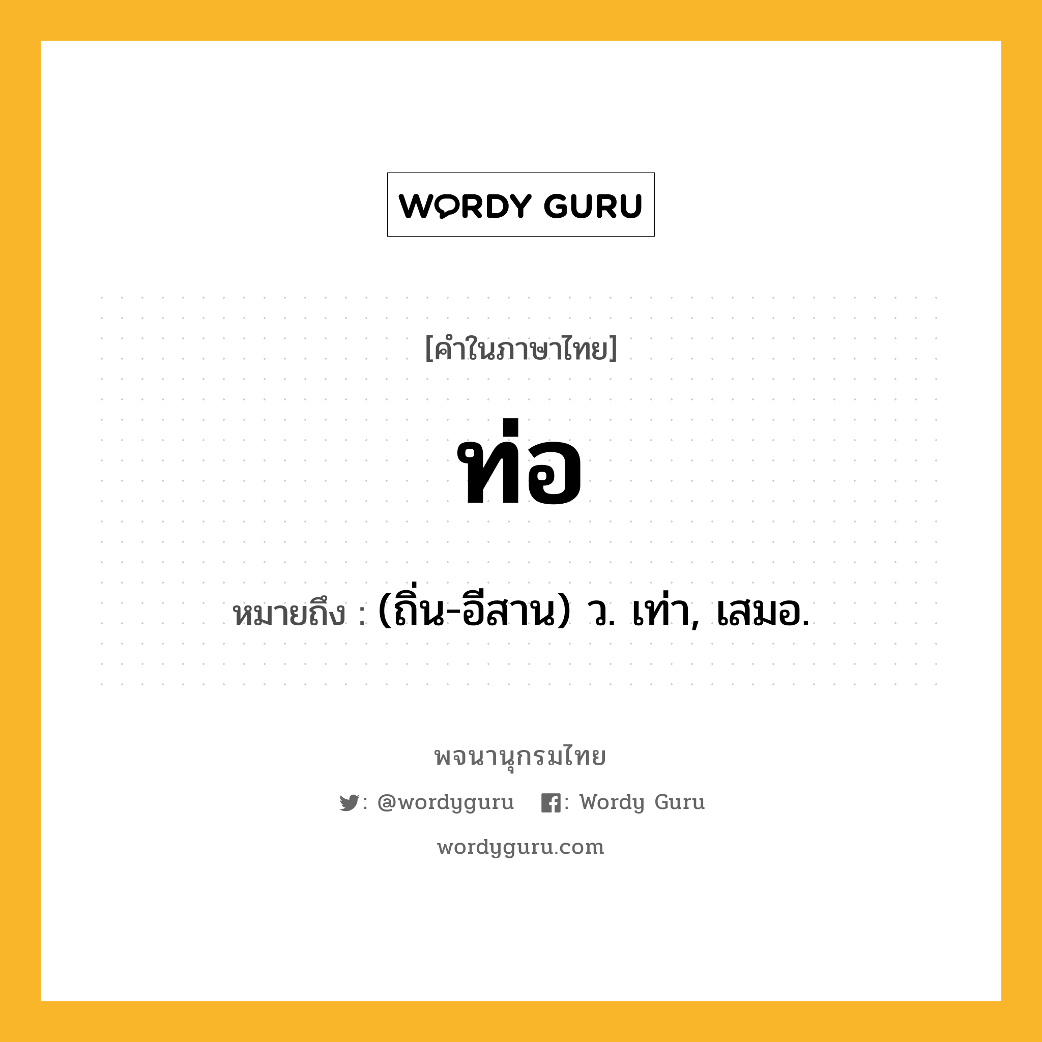 ท่อ ความหมาย หมายถึงอะไร?, คำในภาษาไทย ท่อ หมายถึง (ถิ่น-อีสาน) ว. เท่า, เสมอ.