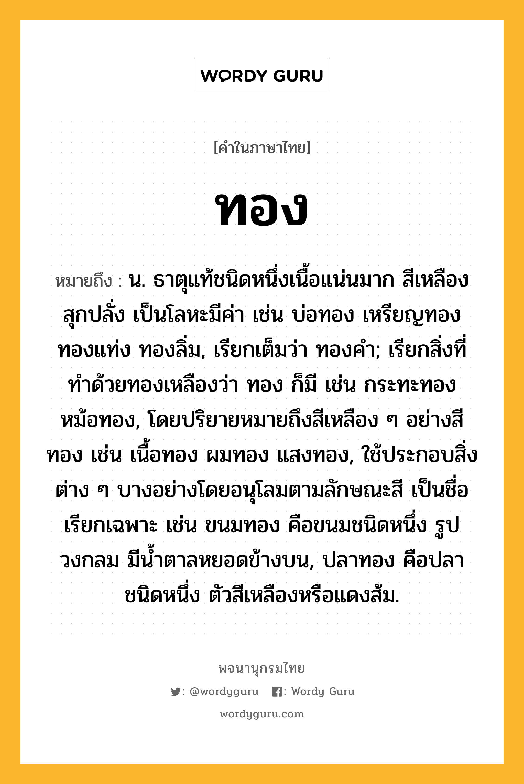 ทอง ความหมาย หมายถึงอะไร?, คำในภาษาไทย ทอง หมายถึง น. ธาตุแท้ชนิดหนึ่งเนื้อแน่นมาก สีเหลืองสุกปลั่ง เป็นโลหะมีค่า เช่น บ่อทอง เหรียญทอง ทองแท่ง ทองลิ่ม, เรียกเต็มว่า ทองคํา; เรียกสิ่งที่ทําด้วยทองเหลืองว่า ทอง ก็มี เช่น กระทะทอง หม้อทอง, โดยปริยายหมายถึงสีเหลือง ๆ อย่างสีทอง เช่น เนื้อทอง ผมทอง แสงทอง, ใช้ประกอบสิ่งต่าง ๆ บางอย่างโดยอนุโลมตามลักษณะสี เป็นชื่อเรียกเฉพาะ เช่น ขนมทอง คือขนมชนิดหนึ่ง รูปวงกลม มีนํ้าตาลหยอดข้างบน, ปลาทอง คือปลาชนิดหนึ่ง ตัวสีเหลืองหรือแดงส้ม.