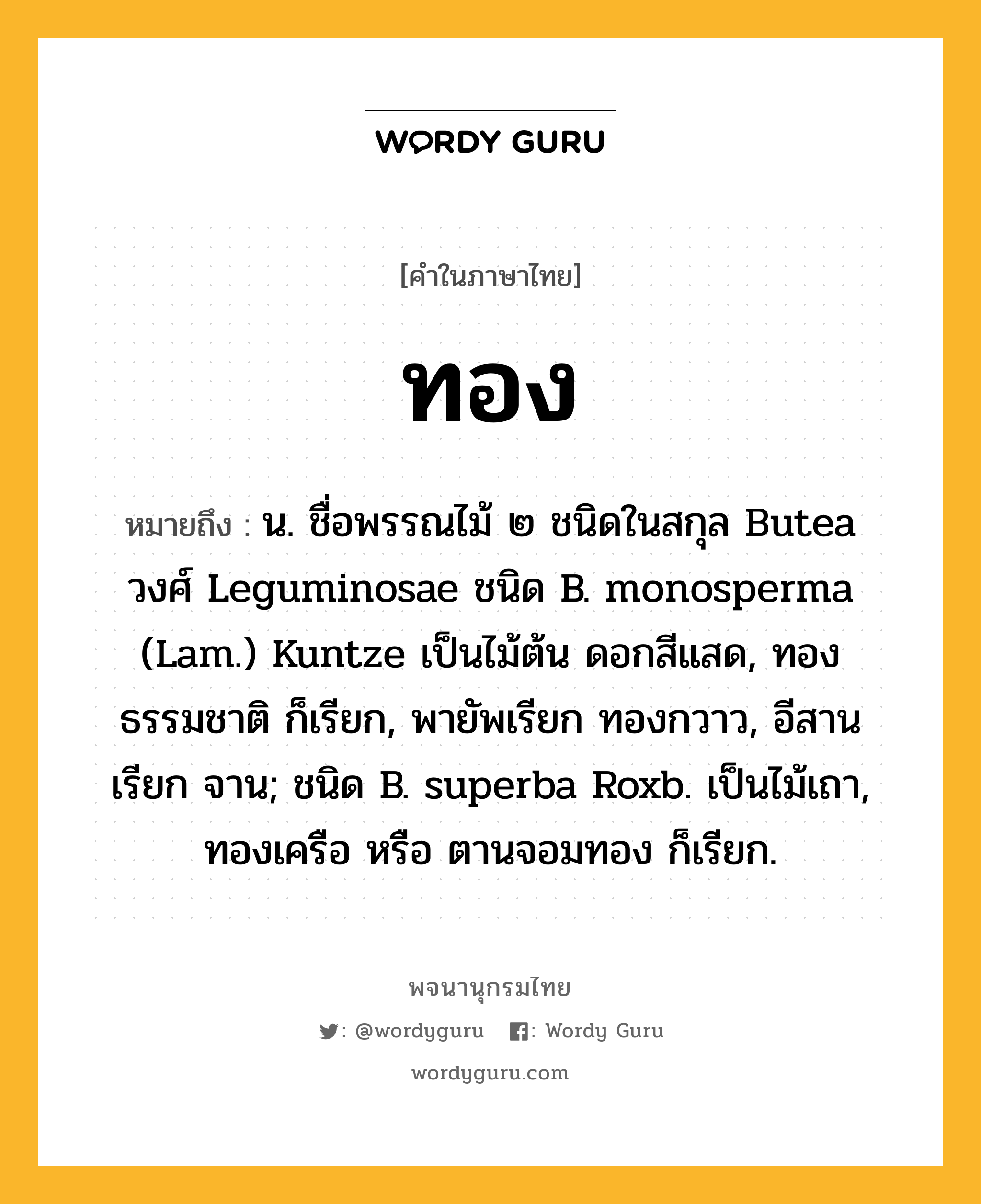 ทอง ความหมาย หมายถึงอะไร?, คำในภาษาไทย ทอง หมายถึง น. ชื่อพรรณไม้ ๒ ชนิดในสกุล Butea วงศ์ Leguminosae ชนิด B. monosperma (Lam.) Kuntze เป็นไม้ต้น ดอกสีแสด, ทองธรรมชาติ ก็เรียก, พายัพเรียก ทองกวาว, อีสานเรียก จาน; ชนิด B. superba Roxb. เป็นไม้เถา, ทองเครือ หรือ ตานจอมทอง ก็เรียก.