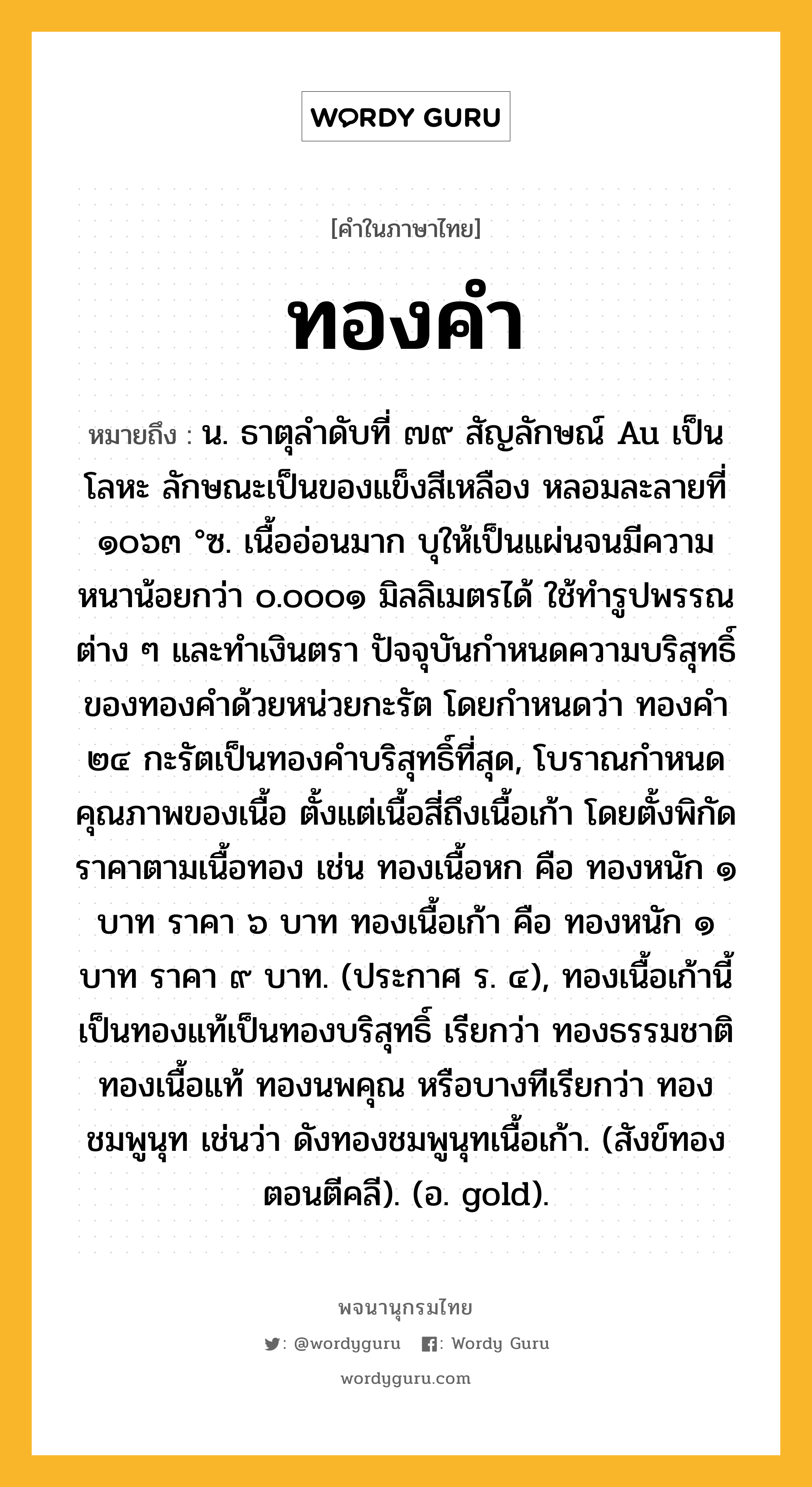 ทองคำ ความหมาย หมายถึงอะไร?, คำในภาษาไทย ทองคำ หมายถึง น. ธาตุลําดับที่ ๗๙ สัญลักษณ์ Au เป็นโลหะ ลักษณะเป็นของแข็งสีเหลือง หลอมละลายที่ ๑๐๖๓ °ซ. เนื้ออ่อนมาก บุให้เป็นแผ่นจนมีความหนาน้อยกว่า ๐.๐๐๐๑ มิลลิเมตรได้ ใช้ทํารูปพรรณต่าง ๆ และทําเงินตรา ปัจจุบันกําหนดความบริสุทธิ์ของทองคําด้วยหน่วยกะรัต โดยกําหนดว่า ทองคํา ๒๔ กะรัตเป็นทองคําบริสุทธิ์ที่สุด, โบราณกําหนดคุณภาพของเนื้อ ตั้งแต่เนื้อสี่ถึงเนื้อเก้า โดยตั้งพิกัดราคาตามเนื้อทอง เช่น ทองเนื้อหก คือ ทองหนัก ๑ บาท ราคา ๖ บาท ทองเนื้อเก้า คือ ทองหนัก ๑ บาท ราคา ๙ บาท. (ประกาศ ร. ๔), ทองเนื้อเก้านี้เป็นทองแท้เป็นทองบริสุทธิ์ เรียกว่า ทองธรรมชาติ ทองเนื้อแท้ ทองนพคุณ หรือบางทีเรียกว่า ทองชมพูนุท เช่นว่า ดังทองชมพูนุทเนื้อเก้า. (สังข์ทอง ตอนตีคลี). (อ. gold).