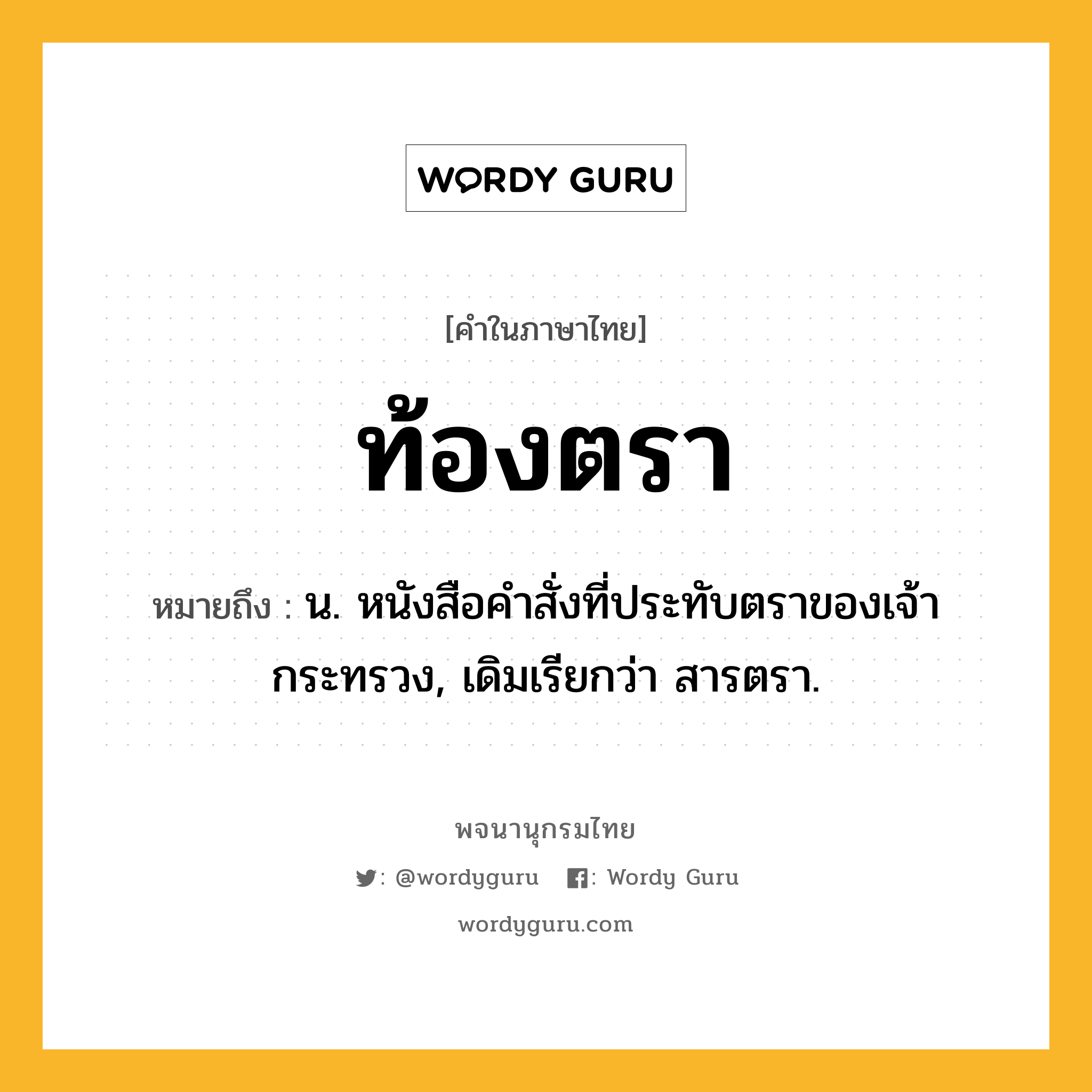 ท้องตรา ความหมาย หมายถึงอะไร?, คำในภาษาไทย ท้องตรา หมายถึง น. หนังสือคําสั่งที่ประทับตราของเจ้ากระทรวง, เดิมเรียกว่า สารตรา.