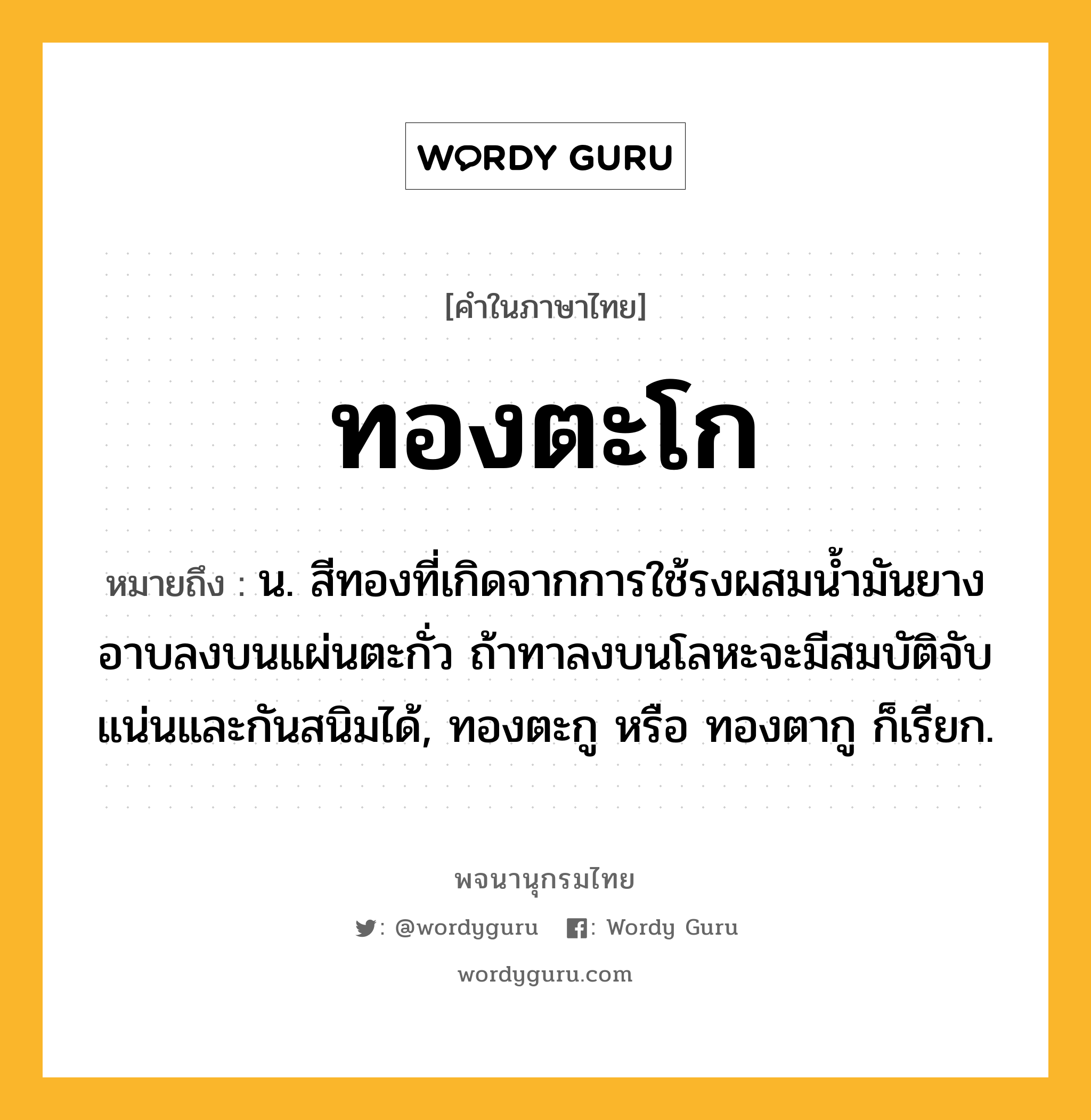 ทองตะโก ความหมาย หมายถึงอะไร?, คำในภาษาไทย ทองตะโก หมายถึง น. สีทองที่เกิดจากการใช้รงผสมนํ้ามันยางอาบลงบนแผ่นตะกั่ว ถ้าทาลงบนโลหะจะมีสมบัติจับแน่นและกันสนิมได้, ทองตะกู หรือ ทองตากู ก็เรียก.