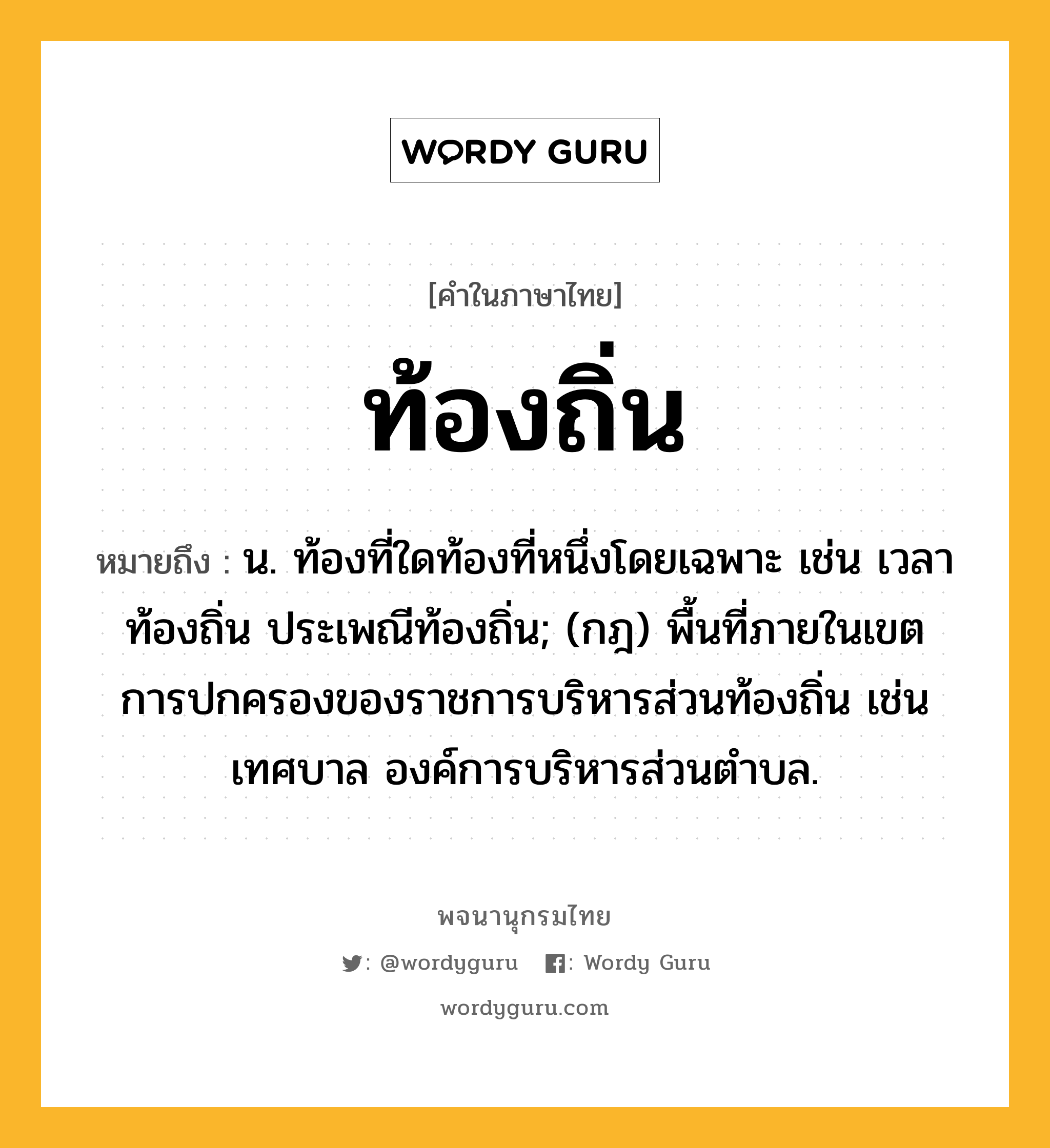 ท้องถิ่น ความหมาย หมายถึงอะไร?, คำในภาษาไทย ท้องถิ่น หมายถึง น. ท้องที่ใดท้องที่หนึ่งโดยเฉพาะ เช่น เวลาท้องถิ่น ประเพณีท้องถิ่น; (กฎ) พื้นที่ภายในเขตการปกครองของราชการบริหารส่วนท้องถิ่น เช่น เทศบาล องค์การบริหารส่วนตำบล.